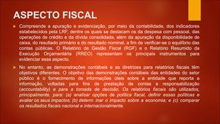 ASPECTO FISCAL
 Compreende a apuração e evidenciação, por meio da contabilidade, dos indicadores
estabelecidos pela LRF, dentre os quais se destacam os da despesa com pessoal, das
operações de crédito e da dívida consolidada, além da apuração da disponibilidade de
caixa, do resultado primário e do resultado nominal, a fim de verificar-se o equilíbrio das
contas públicas. O Relatório de Gestão Fiscal (RGF) e o Relatório Resumido da
Execução Orçamentária (RREO) representam os principais instrumentos para
evidenciar esse aspecto.
 No entanto, as demonstrações contábeis e as diretrizes para relatórios fiscais têm
objetivos diferentes. O objetivo das demonstrações contábeis das entidades do setor
público é o fornecimento de informações úteis sobre a entidade que reporta a
informação, voltadas para fins de prestação de contas e responsabilização
(accountability) e para a tomada de decisão. Os relatórios fiscais são utilizados,
principalmente, para: (a) analisar opções de política fiscal, definir essas políticas e
avaliar os seus impactos; (b) determ inar o impacto sobre a economia; e (c) comparar
os resultados fiscais nacional e internacionalmente.
 
