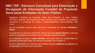 NBC TSP - Estrutura Conceitual para Elaboração e
Divulgação de Informação Contábil de Propósito
Geral pelas Entidades do Setor Público
Relatórios Contábeis de Propósito Geral das Entidades do Setor Público
(RCPGs), fornecem informações aos seus usuários para subsidiar os processos
decisórios e a prestação de contas e responsabilização (accountability). Tais
como:
(a) se a entidade prestou seus serviços à sociedade de maneira eficiente e
eficaz;
(b) quais são os recursos atualmente disponíveis para gastos futuros, e até que
ponto há restrições ou condições para a utilização desses recursos;
(c) a extensão na qual a carga tributária, que recai sobre os contribuintes em
períodos futuros para pagar por serviços correntes, tem mudado; e
(d) se a capacidade da entidade para prestar serviços melhorou ou piorou em
comparação com exercícios anteriores.
 