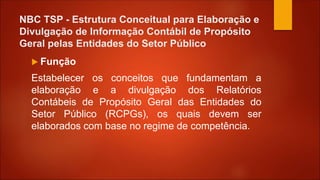 NBC TSP - Estrutura Conceitual para Elaboração e
Divulgação de Informação Contábil de Propósito
Geral pelas Entidades do Setor Público
 Função
Estabelecer os conceitos que fundamentam a
elaboração e a divulgação dos Relatórios
Contábeis de Propósito Geral das Entidades do
Setor Público (RCPGs), os quais devem ser
elaborados com base no regime de competência.
 