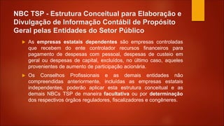 NBC TSP - Estrutura Conceitual para Elaboração e
Divulgação de Informação Contábil de Propósito
Geral pelas Entidades do Setor Público
 As empresas estatais dependentes são empresas controladas
que recebem do ente controlador recursos financeiros para
pagamento de despesas com pessoal, despesas de custeio em
geral ou despesas de capital, excluídos, no último caso, aqueles
provenientes de aumento de participação acionária.
 Os Conselhos Profissionais e as demais entidades não
compreendidas anteriormente, incluídas as empresas estatais
independentes, poderão aplicar esta estrutura conceitual e as
demais NBCs TSP de maneira facultativa ou por determinação
dos respectivos órgãos reguladores, fiscalizadores e congêneres.
 