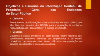 Objetivos e Usuários da Informação Contábil de
Propósito Geral das Entidades
do Setor Público
 Objetivos
Fornecimento de informações sobre a entidade do setor público que
são úteis aos usuários dos RCPGs para a prestação de contas e
responsabilização (accountability) e tomada de decisão.
 Usuários
Governos e outras entidades do setor público obtêm recursos dos
contribuintes, doadores, credores por empréstimos e de outros
provedores de recursos para serem utilizados na prestação de
serviços aos cidadãos e aos outros usuários.
 