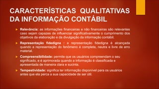 CARACTERÍSTICAS QUALITATIVAS
DA INFORMAÇÃO CONTÁBIL
 Relevância: as informações financeiras e não financeiras são relevantes
caso sejam capazes de influenciar significativamente o cumprimento dos
objetivos da elaboração e da divulgação da informação contábil.
 Representação fidedigna : a representação fidedigna é alcançada
quando a representação do fenômeno é completa, neutra e livre de erro
material.
 Compreensibilidade: permite que os usuários compreendam o seu
significado, e é aprimorada quando a informação é classificada e
apresentada de maneira clara e sucinta.
 Tempestividade: significa ter informação disponível para os usuários
antes que ela perca a sua capacidade de ser útil.
 