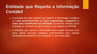 Entidade que Reporta a Informação
Contábil
 A entidade do setor público que reporta a informação contábil é
um ente governamental ou outra organização, programa ou
outra área identificável de atividade (doravante referida como
entidade ou entidade do setor público) que elabora os RCPGs.
 A entidade que reporta a informação deve captar recursos e/ou
deve utilizar recursos captados anteriormente para realizar
atividades em benefício da sociedade ou em nome dela.
 