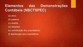 Elementos das Demonstrações
Contábeis (NBCTSPEC)
(a) ativo;
(b) passivo;
(c) receita;
(d) despesa;
(e) contribuição dos proprietários;
(f) distribuição aos proprietários.
 