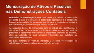 Mensuração de Ativos e Passivos
nas Demonstrações Contábeis
O objetivo da mensuração é selecionar bases que reflitam de modo mais
adequado o custo dos serviços, a capacidade operacional e a capacidade
financeira da entidade de forma que seja útil para a prestação de contas e
responsabilização (accountability) e tomada de decisão.
As seguintes bases de mensuração para os ativos são identificadas e
discutidas à luz da informação que fornecem sobre o custo de serviços
prestados, a capacidade operacional e a capacidade financeira da entidade,
além da extensão na qual fornecem informação que satisfaça as
características qualitativas:
(a) custo histórico; (b) valor de mercado(*); (c) custo de reposição ou
substituição; (d) preço líquido de venda; (e) valor em uso.
 