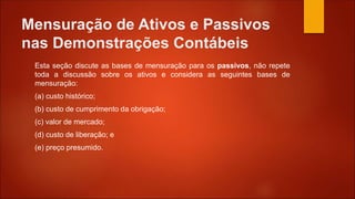 Mensuração de Ativos e Passivos
nas Demonstrações Contábeis
Esta seção discute as bases de mensuração para os passivos, não repete
toda a discussão sobre os ativos e considera as seguintes bases de
mensuração:
(a) custo histórico;
(b) custo de cumprimento da obrigação;
(c) valor de mercado;
(d) custo de liberação; e
(e) preço presumido.
 