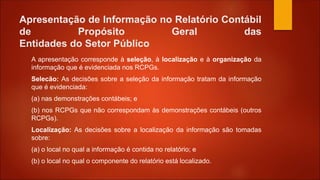Apresentação de Informação no Relatório Contábil
de Propósito Geral das
Entidades do Setor Público
A apresentação corresponde à seleção, à localização e à organização da
informação que é evidenciada nos RCPGs.
Selecão: As decisões sobre a seleção da informação tratam da informação
que é evidenciada:
(a) nas demonstrações contábeis; e
(b) nos RCPGs que não correspondam às demonstrações contábeis (outros
RCPGs).
Localização: As decisões sobre a localização da informação são tomadas
sobre:
(a) o local no qual a informação é contida no relatório; e
(b) o local no qual o componente do relatório está localizado.
 
