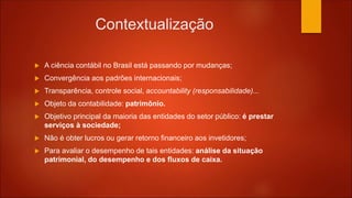 Contextualização
 A ciência contábil no Brasil está passando por mudanças;
 Convergência aos padrões internacionais;
 Transparência, controle social, accountability (responsabilidade)...
 Objeto da contabilidade: patrimônio.
 Objetivo principal da maioria das entidades do setor público: é prestar
serviços à sociedade;
 Não é obter lucros ou gerar retorno financeiro aos invetidores;
 Para avaliar o desempenho de tais entidades: análise da situação
patrimonial, do desempenho e dos fluxos de caixa.
 