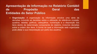 Apresentação de Informação no Relatório Contábil
de Propósito Geral das
Entidades do Setor Público
 Organização: A organização da informação envolve uma série de
decisões incluindo as decisões sobre a utilização de referência cruzada,
quadros, tabelas, gráficos, cabeçalhos, numeração e a disposição dos
itens dentro de determinado componente de relatório, incluindo decisões
sobre a ordem dos itens. A forma na qual a informação está organizada
pode afetar a sua interpretação por parte dos usuários.
 