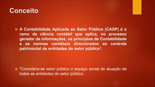 Conceito
 A Contabilidade Aplicada ao Setor Público (CASP) é o
ramo da ciência contábil que aplica, no processo
gerador de informações, os princípios de Contabilidade
e as normas contábeis direcionados ao controle
patrimonial de entidades do setor público³.
 ³Considera-se setor público o espaço social de atuação de
todas as entidades do setor público.
 