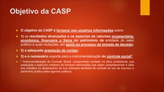 Objetivo da CASP
 O objetivo da CASP é fornecer aos usuários informações sobre:
 1) os resultados alcançados e os aspectos de natureza orçamentária,
econômica, financeira e física do patrimônio da entidade do setor
público e suas mutações, em apoio ao processo de tomada de decisão;
 2) a adequada prestação de contas;
 3) e o necessário suporte para a instrumentalização do controle social².
 ² Instrumentalização do Controle Social: compromisso fundado na ética profissional, que
pressupõe o exercício cotidiano de fornecer informações que sejam compreensíveis e úteis
aos cidadãos no desempenho de sua soberana atividade de controle do uso de recursos e
patrimônio público pelos agentes públicos.
 