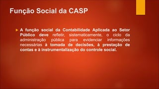Função Social da CASP
 A função social da Contabilidade Aplicada ao Setor
Público deve refletir, sistematicamente, o ciclo da
administração pública para evidenciar informações
necessárias à tomada de decisões, à prestação de
contas e à instrumentalização do controle social.
 