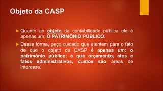 Objeto da CASP
 Quanto ao objeto da contabilidade pública ele é
apenas um: O PATRIMÔNIO PÚBLICO.
 Dessa forma, peço cuidado que atentem para o fato
de que o objeto da CASP é apenas um: o
patrimônio público; e que orçamento, atos e
fatos administrativos, custos são áreas de
interesse.
 