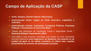 Campo de Aplicação da CASP
 União, Estados, Distrito Federal e Municípios:
 Administração Direta: órgãos do Poder Executivo, Legislativo e
Judiciário.
 Administração Indireta: Autarquias, Fundações Públicas, Empresas
Públicas* e Sociedades de Economia Mista*.
 *Desde que participem do Orçamento Fiscal e Seguridade Social –
Empresas Estatais Dependentes (EED).
 Uma EED é uma empresa controlada que recebe do ente controlador
recursos financeiros para pagamento de despesas com pessoal ou de
custeio em geral ou de capital, excluídos, no último caso, aqueles
provenientes de aumento de participação acionária.
 