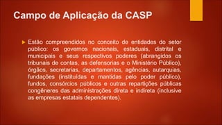 Campo de Aplicação da CASP
 Estão compreendidos no conceito de entidades do setor
público: os governos nacionais, estaduais, distrital e
municipais e seus respectivos poderes (abrangidos os
tribunais de contas, as defensorias e o Ministério Público),
órgãos, secretarias, departamentos, agências, autarquias,
fundações (instituídas e mantidas pelo poder público),
fundos, consórcios públicos e outras repartições públicas
congêneres das administrações direta e indireta (inclusive
as empresas estatais dependentes).
 