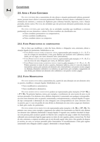 Contabilidade
14
      2.5. ATOS E FATOS CONTÁBEIS
            Os ATOS CONTÁBEIS têm a característica de não alterar a situação patrimonial embora, potencial-
      mente, possam trazer efeitos à estrutura patrimonial. Podemos destacar, dentre a infinidade de atos, a
      assinatura de contratos, a remessa de duplicatas para cobrança bancária, hipotecas, avais e fianças
      prestadas, dentre outros. Por si só, são atividades que não provocam alterações patrimoniais, mas que
      podem trazê-las.
            Os FATOS CONTÁBEIS, por outro lado, são as atividades exercidas que modificam a estrutura
      patrimonial, em seus elementos e valores. Os fatos contábeis são classificados em:
               Fatos contábeis permutativos ou compensativos;
               Fatos contábeis modificativos;
               Fatos contábeis mistos ou compostos.


      2.5.1. FATOS PERMUTATIVOS           OU COMPENSATIVOS

            São os fatos que modificam o valor dos bens, direitos e obrigações sem, entretanto, alterar a
      situação líquida do patrimônio. Subdividem-se em:
              • FATOS PERMUTATIVOS ENTRE ELEMENTOS ATIVOS, representados pela mutação (+ A – A). É o
                caso de compra de mercadorias à vista, pois diminui um elemento ativo (dinheiro) aumen-
                tando, em seu lugar, um outro elemento ativo (mercadorias).
              • FATOS PERMUTATIVOS ENTRE ELEMENTOS PASSIVOS, representados pela mutação (+ P – P). É o
                caso da troca de uma obrigação por outra, de diferente espécie.
              • FATOS PERMUTATIVOS ENTRE ELEMENTOS ATIVOS E PASSIVOS, pelas mutações (+ A + P) e (– A – P).
                Podem aumentar os totais do ativo e passivo, chamamos aditivos, como é o caso da compra de
                mercadorias a prazo, pois aumenta um elemento ativo (mercadorias) e um passivo (conta a pagar)
                ou diminuir, chamamos subtrativos ou redutivos, na qual temos, por exemplo, o pagamento de
                uma dívida, pois diminui um elemento ativo (dinheiro) e um passivo (conta a pagar).


      2.5.2. FATOS MODIFICATIVOS
           Os FATOS MODIFICATIVOS têm a característica de, a partir de uma alteração em um elemento ativo
      ou passivo, modificar a situação líquida. Subdividem-se em:
           • Fatos modificativos aumentativos;
           • Fatos modificativos diminutivos.
            Os FATOS MODIFICATIVOS AUMENTATIVOS podem ser representados pelas mutações (+ A + SL) e
      (- P + SL). Na primeira hipótese, temos, por exemplo, o recebimento de uma receita de juros ou de
      serviços prestados. Um elemento ativo, dinheiro disponível, é aumentado sem qualquer correspondên-
      cia com outro elemento ativo ou passivo, aumentando, conseqüentemente, a situação líquida. O segun-
      do tipo corresponde à diminuição de uma obrigação sem correspondência de outro elemento ativo
      ou passivo, que é o caso do perdão de uma dívida ou diminuição de uma conta a pagar por abatimen-
      to dado pelo credor do patrimônio.
             Os FATOS MODIFICATIVOS DIMINUTIVOS são representados pelas mutações (- A - SL) e (+P - SL). No
      primeiro caso, temos como exemplo, o pagamento dos salários dos funcionários no final do mês, diminui
      um elemento ativo (dinheiro) diminuindo a situação líquida. O segundo caso, também vinculado às despe-
      sas com pessoal, pode acontecer quando no final do mês a empresa não paga o salário dos funcionários,
      utilizando uma autorização legal de pagar apenas no início do mês seguinte, prática comum hoje. No final
      do mês, entretanto, a empresa reconhece que já está devendo aquele valor, pois o fato gerador da despesa
      já ocorreu, no caso, os serviços prestados pelos funcionários. O reconhecimento é feito pelo registro
      aumentando uma obrigação (salário a pagar) e diminuindo a situação líquida.
 