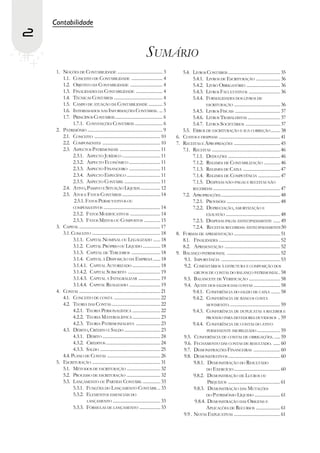 Contabilidade
2
                                                                         SUMÁRIO
     1. NOÇÕES DE CONTABILIDADE ....................................... 3                        5.4. LIVROS CONTÁBEIS ............................................. 35
        1.1. CONCEITO DE CONTABILIDADE ........................... 4                                   5.4.1. LIVROS DE ESCRITURAÇÃO ..................... 36
        1.2. OBJETIVO DA CONTABILIDADE ............................ 4                                  5.4.2. LIVRO OBRIGATÓRIO ............................. 36
        1.3. FINALIDADES DA CONTABILIDADE ....................... 4                                    5.4.3. LIVROS FACULTATIVOS ........................... 36
        1.4. TÉCNICAS CONTÁBEIS .......................................... 4                           5.4.4. FORMALIDADES DOS LIVROS DE
        1.5. CAMPO DE ATUAÇÃO DA CONTABILIDADE ............ 5                                                 ESCRITURAÇÃO ........................................ 36
        1.6. INTERESSADOS NAS INFORMAÇÕES CONTÁBEIS. ... 5                                             5.4.5. LIVROS FISCAIS ....................................... 37
        1.7. PRINCÍPIOS CONTÁBEIS ......................................... 6                          5.4.6. LIVROS TRABALHISTAS ............................ 37
              1.7.1. CONVENÇÕES CONTÁBEIS ........................ 6                                   5.4.7. LIVROS SOCIETÁRIOS .............................. 37
     2. PATRIMÔNIO ................................................................. 9           5.5. ERROS DE ESCRITURAÇÃO E SUA CORREÇÃO ........ 38
        2.1. CONCEITO ......................................................... 10          6.   CUSTOS E DESPESAS ..................................................... 41
        2.2. COMPONENTES .................................................. 10              7.   RECEITAS E APROPRIAÇÕES ........................................ 45
        2.3. ASPECTOS PATRIMONIAIS ................................... 11                        7.1. RECEITAS ........................................................... 46
              2.3.1. ASPECTO JURÍDICO ................................. 11                             7.1.1. DEDUÇÕES ............................................. 46
              2.3.2. ASPECTO ECONÔMICO ........................... 11                                  7.1.2. REGIMES DE CONTABILIZAÇÃO .............. 46
              2.3.3. ASPECTO FINANCEIRO ........................... 11                                 7.1.3. REGIMES DE CAIXA ................................ 47
              2.3.4. ASPECTO ESPECÍFICO ............................. 11                               7.1.4. REGIMES DE COMPETÊNCIA ................... 47
              2.3.5. ASPECTO CONTÁBIL ............................... 11                               7.1.5. DESPESAS NÃO-PAGAS E RECEITAS NÃO
        2.4. ATIVO, PASSIVO E SITUAÇÃO LÍQUIDA ................. 12                                    RECEBIDAS .......................................................... 47
        2.5. ATOS E FATOS CONTÁBEIS ................................. 14                         7.2. APROPRIAÇÕES ................................................... 48
              2.5.1. FATOS PERMUTATIVOS OU                                                             7.2.1. PROVISÕES .............................................. 48
              COMPENSATIVOS ................................................. 14                       7.2.2. DEPRECIAÇÃO, AMORTIZAÇÃO E
              2.5.2. FATOS MODIFICATIVOS .......................... 14                                        EXAUSTÃO ............................................... 48
              2.5.3. FATOS MISTOS OU COMPOSTOS .............. 15                                       7.2.3. DESPESAS PAGAS ANTECIPADAMENTE ...... 49
     3. CAPITAL ...................................................................... 17              7.2.4. RECEITAS RECEBIDAS ANTECIPADAMENTE50
        3.1. CONCEITO ........................................................... 18        8.   FORMAS DE APRESENTAÇÃO ........................................ 51
              3.1.1. CAPITAL NOMINAL OU LEGALIZADO ...... 18                                     8.1. FINALIDADES ..................................................... 52
              3.1.2. CAPITAL PRÓPRIO OU LÍQUIDO ............... 18                               8.2. APRESENTAÇÃO ................................................ 52
              3.1.3. CAPITAL DE TERCEIROS ......................... 18                      9.   BALANÇO PATRIMONIAL .............................................. 52
              3.1.4. CAPITAL À DISPOSIÇÃO DA EMPRESA ...... 18                                    9.1. IMPORTÂNCIA ................................................... 53
              3.1.4.1. CAPITAL AUTORIZADO ........................ 18                             9.2. COMENTÁRIOS À ESTRUTURA E COMPOSIÇÃO DOS
              3.1.4.2. CAPITAL SUBSCRITO ............................ 19                               GRUPOS DE CONTAS DO BALANÇO PATRIMONIAL . 58
              3.1.4.3. CAPITAL A INTEGRALIZAR ................... 19                             9.3. BALANCETE DE VERIFICAÇÃO ........................... 58
              3.1.4.4. CAPITAL REALIZADO ........................... 19                           9.4. AJUSTE DOS SALDOS DAS CONTAS ....................... 58
     4. CONTAS ...................................................................... 21               9.4.1. CONFERÊNCIA DO SALDO DE CAIXA ........ 58
        4.1. CONCEITO DE CONTA ........................................ 22                             9.4.2. CONFERÊNCIA DE BANCOS CONTA
        4.2. TEORIA DAS CONTAS .......................................... 22                                  MOVIMENTO. ........................................... 59
              4.2.1. TEORIA PERSONALÍSTICA ........................ 22                                 9.4.3. CONFERÊNCIA DE DUPLICATAS A RECEBER E
              4.2.2. TEORIA MATERIALÍSTICA ........................ 23                                        PROVISÃO PARA DEVEDORES DUVIDOSOS .. 59
              4.2.3. TEORIA PATRIMONIALISTA ..................... 23                                   9.4.4. CONFERÊNCIA DE CONTAS DO ATIVO
        4.3. DÉBITO, CRÉDITO E SALDO ............................... 23                                        PERMANENTE IMOBILIZADO .................... 59
              4.3.1. DÉBITO .................................................. 24                9.5. CONFERÊNCIA DE CONTAS DE OBRIGAÇÕES. ..... 59
              4.3.2. CRÉDITOS ............................................... 24                  9.6. FECHAMENTO DAS CONTAS DE RESULTADO. ...... 60
              4.3.3. SALDO .................................................... 25               9.7. DEMONSTRAÇÕES FINANCEIRAS ....................... 60
        4.4. PLANO DE CONTAS .............................................. 26                   9.8. DEMONSTRATIVOS ............................................. 60
     5. ESCRITURAÇÃO ........................................................... 31                    9.8.1. DEMONSTRAÇÃO DO RESULTADO
        5.1. MÉTODOS DE ESCRITURAÇÃO ............................. 32                                          DO EXERCÍCIO ........................................ 60
        5.2. PROCESSO DE ESCRITURAÇÃO ............................. 32                                 9.8.2. DEMONSTRAÇÃO DE LUCROS OU
        5.3. LANÇAMENTO OU PARTIDA CONTÁBIL ............... 33                                                 PREJUÍZOS ............................................. 61
              5.3.1. FUNÇÕES DO LANÇAMENTO CONTÁBIL .. 33                                              9.8.3. DEMONSTRAÇÃO DAS MUTAÇÕES
              5.3.2. ELEMENTOS ESSENCIAIS DO                                                                  DO PATRIMÔNIO LÍQUIDO ...................... 61
                      LANÇAMENTO ......................................... 33                           9.8.4. DEMONSTRAÇÃO DAS ORIGENS E
              5.3.3. FÓRMULAS DE LANÇAMENTO .................. 33                                             APLICAÇÕES DE RECURSOS ..................... 61
                                                                                                 9.9 . NOTAS EXPLICATIVAS ........................................ 61
 