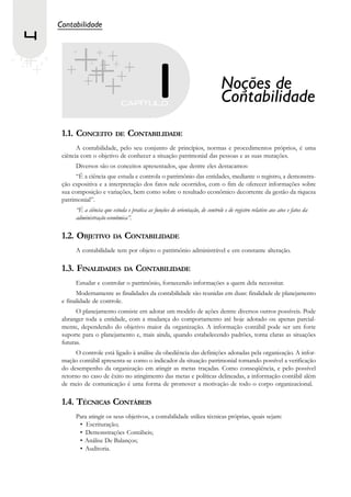 Contabilidade
4


                                                                                 Noções de
                                                                                 Contabilidade
     1.1. CONCEITO DE CONTABILIDADE
           A contabilidade, pelo seu conjunto de princípios, normas e procedimentos próprios, é uma
     ciência com o objetivo de conhecer a situação patrimonial das pessoas e as suas mutações.
          Diversos são os conceitos apresentados, que dentre eles destacamos:
           “É a ciência que estuda e controla o patrimônio das entidades, mediante o registro, a demonstra-
     ção expositiva e a interpretação dos fatos nele ocorridos, com o fim de oferecer informações sobre
     sua composição e variações, bem como sobre o resultado econômico decorrente da gestão da riqueza
     patrimonial”.
          “É a ciência que estuda e pratica as funções de orientação, de controle e de registro relativo aos atos e fatos da
          administração econômica”.

     1.2. OBJETIVO DA CONTABILIDADE
          A contabilidade tem por objeto o patrimônio administrável e em constante alteração.

     1.3. FINALIDADES DA CONTABILIDADE
          Estudar e controlar o patrimônio, fornecendo informações a quem dela necessitar.
           Modernamente as finalidades da contabilidade são reunidas em duas: finalidade de planejamento
     e finalidade de controle.
           O planejamento consiste em adotar um modelo de ações dentre diversos outros possíveis. Pode
     abranger toda a entidade, com a mudança do comportamento até hoje adotado ou apenas parcial-
     mente, dependendo do objetivo maior da organização. A informação contábil pode ser um forte
     suporte para o planejamento e, mais ainda, quando estabelecendo padrões, torna claras as situações
     futuras.
           O controle está ligado à análise da obediência das definições adotadas pela organização. A infor-
     mação contábil apresenta-se como o indicador da situação patrimonial tornando possível a verificação
     do desempenho da organização em atingir as metas traçadas. Como conseqüência, e pelo possível
     retorno no caso de êxito no atingimento das metas e políticas delineadas, a informação contábil além
     de meio de comunicação é uma forma de promover a motivação de todo o corpo organizacional.

     1.4. TÉCNICAS CONTÁBEIS
          Para atingir os seus objetivos, a contabilidade utiliza técnicas próprias, quais sejam:
           • Escrituração;
           • Demonstrações Contábeis;
           • Análise De Balanços;
           • Auditoria.
 