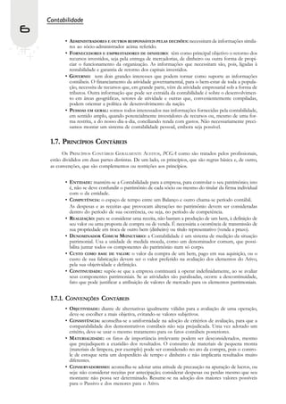 Contabilidade
6
            • ADMINISTRADORES E OUTROS RESPONSÁVEIS PELAS DECISÕES: necessitam de informações simila-
              res ao sócio-administrador acima referido.
            • FORNECEDORES E EMPRESTADORES DE DINHEIRO: têm como principal objetivo o retorno dos
              recursos investidos, seja pela entrega de mercadorias, de dinheiro ou outra forma de propi-
              ciar o funcionamento da organização. As informações que necessitam são, pois, ligadas à
              rentabilidade e garantia de retorno dos capitais investidos.
            • GOVERNO: tem dois grandes interesses que podem tornar como suporte as informações
              contábeis. O financiamento da atividade governamental, para o bem-estar de toda a popula-
              ção, necessita de recursos que, em grande parte, vêm da atividade empresarial sob a forma de
              tributos. Outra informação que pode ser extraída da contabilidade é sobre o desenvolvimen-
              to em áreas geográficas, setores de atividade e outras que, convenientemente compiladas,
              podem orientar a política de desenvolvimento da nação.
            • PESSOAS EM GERAL: somos todos interessados nas informações fornecidas pela contabilidade,
              em sentido amplo, quando potencialmente investidores de recursos ou, mesmo de uma for-
              ma restrita, a do nosso dia-a-dia, conciliando renda com gastos. Não necessariamente preci-
              samos montar um sistema de contabilidade pessoal, embora seja possível.

     1.7. PRINCÍPIOS CONTÁBEIS
           Os PRINCÍPIOS CONTÁBEIS GERALMENTE ACEITOS, PCGA como são tratados pelos profissionais,
     estão divididos em duas partes distintas. De um lado, os princípios, que são regras básica e, de outro,
     as convenções, que são complementos ou restrições aos princípios.


            • ENTIDADE: mantém-se a Contabilidade para a empresa, para controlar o seu patrimônio; isto
              é, não se deve confundir o patrimônio de cada sócio ou mesmo do titular da firma individual
              com o da entidade.
            • COMPETÊNCIA: o espaço de tempo entre um Balanço e outro chama-se período contábil.
              As despesas e as receitas que provocam alterações no patrimônio devem ser consideradas
              dentro do período de sua ocorrência, ou seja, no período de competência.
            • REALIZAÇÃO: para se considerar uma receita, não bastam a produção de um bem, à definição de
              seu valor ou uma proposta de compra ou de venda. É necessária a ocorrência de transmissão de
              sua propriedade em troca de outro bem (dinheiro) ou título representativo (venda a prazo).
            • DENOMINADOR COMUM MONETÁRIO: a Contabilidade é um sistema de medição da situação
              patrimonial. Usa a unidade de medida moeda, como um denominador comum, que possi-
              bilita juntar todos os componentes do patrimônio num só corpo.
            • CUSTO COMO BASE DE VALOR: o valor da compra de um bem, pago em sua aquisição, ou o
              custo de sua fabricação devem ser o valor preferido na avaliação dos elementos do Ativo,
              pela sua objetividade e definição.
            • CONTINUIDADE: supõe-se que a empresa continuará a operar indefinidamente, ao se avaliar
              seus componentes patrimoniais. Se as atividades são paralisadas, ocorre a descontinuidade,
              fato que pode justificar a atribuição de valores de mercado para os elementos patrimoniais.


     1.7.1. CONVENÇÕES CONTÁBEIS
            • OBJETIVIDADE: diante de alternativas igualmente válidas para a avaliação de uma operação,
              deve-se escolher a mais objetiva, evitando-se valores subjetivos.
            • CONSISTÊNCIA: aconselha-se a uniformidade na adoção de critérios de avaliação, para que a
              comparabilidade dos demonstrativos contábeis não seja prejudicada. Uma vez adotado um
              critério, deve-se usar o mesmo tratamento para os fatos contábeis posteriores.
            • MATERIALIDADE: os fatos de importância irrelevante podem ser desconsiderados, mesmo
              que prejudiquem a exatidão dos resultados. O consumo de materiais de pequena monta
              (materiais de limpeza, por exemplo) pode ser considerado no ato da compra, pois o contro-
              le de estoque seria um desperdício de tempo e dinheiro e não implicaria resultados muito
              diferentes.
            • CONSERVADORISMO: aconselha-se adotar uma atitude de precaução na apuração de lucros, ou
              seja: não considerar receitas por antecipação; considerar despesas ou perdas mesmo que seu
              montante não possa ser determinado. Resume-se na adoção dos maiores valores possíveis
              para o Passivo e dos menores para o Ativo.
 