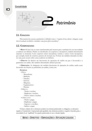 Contabilidade
10


                                                                          Patrimônio

      2.1. CONCEITO
              Pela maioria dos autores, patrimônio é definido como o “conjunto de bens, direitos e obrigações, suscep-
      tíveis de avaliação em dinheiro e vinculados e uma pessoa (física ou jurídica)”.

      2.2. COMPONENTES
            • BENS: Os bens são as coisas transformadas pelo homem para a satisfação de suas necessidades
      e avaliáveis em dinheiro. Podem ser classificados em corpóreos e incorpóreos, também denominados
      materiais ou imateriais. Como corpóreos temos mercadorias, veículos e outros. Como incorpóreos,
      por exemplo, fundo de comércio, patentes de invenção etc. Os bens são também chamados de direi-
      tos reais, pois recaem sobre coisas avaliáveis em dinheiro.
            • DIREITO: Os direitos são decorrentes de operações de crédito em que o favorecido é o
      patrimônio em análise. São também denominados direitos pessoais.
           • OBRIGAÇÕES: As obrigações são também decorrentes de operações de crédito, tendo como
      favorecido um terceiro ao patrimônio em análise, contra este.
            EXEMPLOS:
             • BENS:
               - Mercadorias;
               - Dinheiro;
               - Veículos;
               - Imóveis;
               - Máquinas;
               - Equipamentos;
               - Patentes.
             • DIREITO:
                - Títulos a receber;
                - Duplicatas a receber;
                - Outros valores a receber.
             • OBRIGAÇÕES:
                - Títulos a pagar;
                - Duplicatas a pagar;
                - Impostos a recolher;
                - Salários a pagar.
            Os bens e direitos são os elementos positivos na estrutura patrimonial e as obrigações, os elementos
      negativos. O patrimônio é representado pela igualdade entre elementos positivos e negativos havendo, pois, a
      necessidade de um “equilibrador” da equação patrimonial, no caso a situação líquida:

                BENS + DIREITOS – OBRIGAÇÕES = SITUAÇÃO LÍQUIDA
 