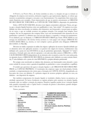 Contabilidade
                                                                                                             13
      O PASSIVO, ou PASSIVO REAL, de forma contrária ao ativo, é a situação em que se reúnem as
obrigações da empresa com terceiros, elementos negativos, que representam, digamos, os valores que
terceiros ao patrimônio entregam a este para o seu funcionamento. Um empréstimo feito numa insti-
tuição financeira, por exemplo, é bem representativo de que no passivo encontramos as ORIGENS
DE RECURSOS DE TERCEIROS ou CAPITAIS DE TERCEIROS à disposição do patrimônio.
      Sobre a SITUAÇÃO LÍQUIDA, devemos tecer alguns comentários adicionais. Vimos, até ago-
ra, que a situação líquida funciona como um equilibrador, é uma “meia verdade”. Os registros na conta-
bilidade são feitos envolvendo, no mínimo, dois elementos: um fornecendo o recurso para ser aplica-
do no outro, o que na verdade acontece em qualquer situação. Um exemplo bem simples: fazer
compras. No ato do pagamento das compras feitas, você está movimentando dois elementos de seu
patrimônio: o primeiro é o dinheiro que você tem que dispor e o segundo, o estoque de mantimentos.
O seu dinheiro, que vai diminuir, é a ORIGEM DOS RECURSOS que foram APLICADOS no seu
estoque de mantimentos. Da mesma forma acontece se você pagar com cheque (ORIGEM NA
CONTA BANCÁRIA) ou, mesmo, se você comprar a prazo, gerando uma obrigação (ORIGEM
DA CONTA A PAGAR).
       Devemos ter nítida a separação na análise das origens e aplicações de recursos. Quando definido que
os elementos ativos são aplicações recursos e os passivos são origens de recursos, estabelecemos uma
definição sob o ponto de vista ESTÁTICO, ou seja, do patrimônio apresentado, “fotografado”. O “retrato”,
entretanto, é formado após uma série de operações e em cada uma delas existem a ORIGEM e a APLI-
CAÇÃO DOS RECURSOS independentes de ser elemento ativo ou passivo, como foi o caso acima, pois,
na operação, houve a ORIGEM DE RECURSOS em elemento ativo (dinheiro ou conta corrente bancá-
ria). É uma definição sob o ponto de vista DINÂMICO, a própria alteração patrimonial.
    Por sempre estar envolvendo no mínimo dois elementos, um funcionando como fornecedor e outro
como recebedor do recurso, existe a garantia da igualdade no patrimônio e como conseqüência o equilíbrio.
      O sentido que queremos dar agora à situação líquida é a de ORIGEM DE RECURSOS PRÓ-
PRIOS ou CAPITAIS PRÓPRIOS. A Constituição das empresas segue um ritual próprio, formal,
existindo o comprometimento dos sócios para a formação do CAPITAL SOCIAL, integralizado, em
boa parte das vezes, em dinheiro. É a primeira origem de recursos próprios, aplicado, no caso, em
dinheiro - um disponível da empresa.
      São também componentes da situação líquida os resultados obtidos, lucros ou prejuízos, na
atividade operacional. Os lucros fortalecem os capitais próprios pelo aumento na situação líquida,
tornando cada vez melhor a situação da empresa. Prejuízos seguidos podem levar à situação líquida
nula, quando consumido todo o Capital Social e à situação de passivo a descoberto, quando ultrapas-
sam o valor do Capital Social.
     Temos, portanto:
 