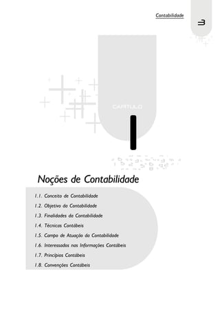 Contabilidade
                                                              3




 Noções de Contabilidade
1.1. Conceito de Contabilidade
1.2. Objetivo da Contabilidade
1.3. Finalidades da Contabilidade
1.4. Técnicas Contábeis
1.5. Campo de Atuação da Contabilidade
1.6. Interessados nas Informações Contábeis
1.7. Princípios Contábeis
1.8. Convenções Contábeis
 