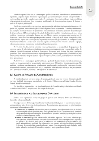 Contabilidade
                                                                                                            5
      Entende-se por ESCRITURAÇÃO a técnica pela qual as ocorrências com efeitos no patrimônio são
registradas. Algumas regras devem ser seguidas para que as informações possam ser aproveitadas e
compreendidas por todos aqueles interessados. A escrituração é um meio utilizado para possibilitar,
pela agregação dos diversos fatos ocorridos, a elaboração de demonstrativos capazes de formar a
posição da riqueza patrimonial.
       As DEMONSTRAÇÕES CONTÁBEIS podem ser apresentadas sob diversos ângulos informativos. Al-
gumas são, digamos, uma consolidação dos fatos registrados ou escriturados. O Balanço Patrimonial,
por exemplo, mostra a situação do patrimônio, em determinado momento, resultante da escrituração
de diversos fatos. A Demonstração do Resultado do Exercício também é resultante de diversos fatos,
positivos e negativos, escriturados durante um ano. Mostra como a empresa se saiu naquele ano. O
Inventário é outra demonstração e preocupa-se em mostrar a composição de alguns itens patrimoniais,
analiticamente, alguns sem a utilização dos registros contábeis como, por exemplo, os estoques que são
fisicamente verificados e outros com base nos registros contábeis como valores a receber e a pagar,
valores que a empresa mantém nas instituições financeiras e outros.
      A ANÁLISE DE BALANÇOS é a técnica pela qual determina-se a capacidade de pagamento da
empresa, o grau de solvência, a evolução da empresa, a estrutura patrimonial e outras. Pela análise de
balanços á possível comparar a situação da empresa dentro do setor de que faz parte. Apresenta
quocientes úteis para os interessados na riqueza patrimonial, efetivos e potenciais, auxiliando-os, pela
relação entre elementos naquele período e pela evolução durante os anos, a interpretar os demonstra-
tivos apresentados.
      A AUDITORIA é a técnica pela qual é verificada a qualidade da informação prestada confirmando,
ou não, se os demonstrativos apresentados representam com fidelidade a situação patrimonial. Na
auditoria examina-se os documentos geradores da transformação patrimonial e a estrutura dos de-
monstrativos contábeis, elaborando-se PARECER conclusivo sobre a correta utilização dos procedimen-
tos e princípios contábeis, inclusive a fidedignidade da informação.

1.5. CAMPO DE ATUAÇÃO DA CONTABILIDADE
      A contabilidade tem um vasto campo de atuação, podendo atuar nas pessoas físicas e/ou jurídi-
cas, com finalidade lucrativa ou não, inclusive as de Direito Público como a União, Estados, Distrito
Federal, Municípios e demais.
     Por seu objeto, o patrimônio, e as suas finalidades, é fácil concluir a importância da contabilidade
e, como conseqüência, a amplitude do seu campo de atuação.

1.6. INTERESSADOS          NAS INFORMAÇÕES             CONTÁBEIS
     Junto a cada organização existe um grupo de pessoas com interesse direto nas informações
fornecidas pela contabilidade.
      Essas pessoas são direta ou potencialmente vinculadas à entidade, indo os seus interesses desde o
sentimentalismo até o de retorno de investimentos. Resumidamente apresentamos os principais inte-
ressados na informação contábil:
       • EMPREGADO DA EMPRESA: tem interesse por ser, a empresa, a sua fonte individual de recursos
         traduzidos pelo salário, gratificações e participações nos lucros. É normalmente o responsá-
         vel pela manutenção da sua família, devendo haver, portanto, o esforço pessoal para os bons
         resultados da sua fonte de renda.
       • SÓCIOS E ACIONISTAS: podem ser encarados sob vários aspectos. Os sócios e acionistas po-
         dem ter como principal interesse o retorno do investimento feito nas empresas e a segurança
         da aplicação. Se, além da participação na sociedade, são responsáveis pelas decisões na em-
         presa, a quantidade e qualidade das informações são maiores pela responsabilidade de dirigir
         o destino da organização, traçando planos e metas. Nas organizações mais fechadas ainda
         existe a ligação sentimental, havendo o respeito e amor pela obra realizada.
 