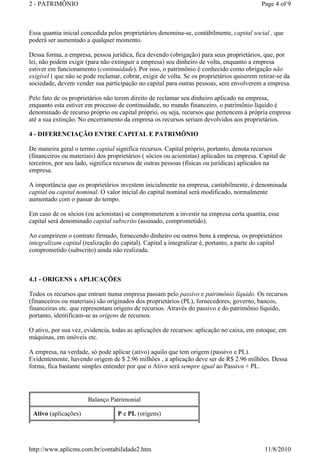 2 - PATRIMÔNIO                                                                              Page 4 of 9



Essa quantia inicial concedida pelos proprietários denomina-se, contábilmente, capital social , que
poderá ser aumentado a qualquer momento.

Dessa forma, a empresa, pessoa jurídica, fica devendo (obrigação) para seus proprietários, que, por
lei, não podem exigir (para não extinguir a empresa) seu dinheiro de volta, enquanto a empresa
estiver em funcionamento (continuidade). Por isso, o patrimônio é conhecido como obrigação não
exigível ( que não se pode reclamar, cobrar, exigir de volta. Se os proprietários quiserem retirar-se da
sociedade, devem vender sua participação no capital para outras pessoas, sem envolverem a empresa.

Pelo fato de os proprietários não terem direito de reclamar seu dinheiro aplicado na empresa,
enquanto esta estiver em processo de continuidade, no mundo financeiro, o patrimônio líquido é
denominado de recurso próprio ou capital próprio, ou seja, recursos que pertencem à própria empresa
até a sua extinção. No encerramento da empresa os recursos seriam devolvidos aos proprietários.

4 - DIFERENCIAÇÃO ENTRE CAPITAL E PATRIMÔNIO

De maneira geral o termo capital significa recursos. Capital próprio, portanto, denota recursos
(financeiros ou materiais) dos proprietários ( sócios ou acionistas) aplicados na empresa. Capital de
terceiros, por seu lado, significa recursos de outras pessoas (físicas ou jurídicas) aplicados na
empresa.

A importância que os proprietários investem inicialmente na empresa, cantabilmente, é denominada
capital ou capital nominal. O valor inicial do capital nominal será modificado, normalmente
aumentado com o passar do tempo.

Em caso de os sócios (ou acionistas) se comprometerem a investir na empresa certa quantia, esse
capital será denominado capital subscrito (assinado, comprometido).

Ao cumprirem o contrato firmado, fornecendo dinheiro ou outros bens à empresa, os proprietários
integralizam capital (realização do capital). Capital a integralizar é, portanto, a parte do capital
comprometido (subscrito) ainda não realizada.



4.1 - ORIGENS x APLICAÇÕES

Todos os recursos que entram numa empresa passam pelo passivo e patrimônio líquido. Os recursos
(financeiros ou materiais) são originados dos proprietários (PL), fornecedores, governo, bancos,
financeiras etc. que representam origens de recursos. Através do passivo e do patrimônio líquido,
portanto, identificam-se as origens de recursos.

O ativo, por sua vez, evidencia, todas as aplicações de recursos: aplicação no caixa, em estoque, em
máquinas, em imóveis etc.

A empresa, na verdade, só pode aplicar (ativo) aquilo que tem origem (passivo e PL).
Evidentemente, havendo origem de $ 2.96 milhões , a aplicação deve ser de R$ 2.96 milhões. Dessa
forma, fica bastante simples entender por que o Ativo será sempre igual ao Passivo + PL.




                       Balanço Patrimonial

 Ativo (aplicações)                P e PL (origens)




http://www.aplicms.com.br/contabilidade2.htm                                                 11/8/2010
 
