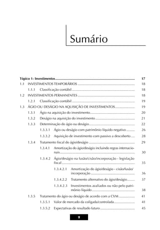 Sumário


Tópico 1- Investimentos .....................................................................................           17
1.1 INVESTIMENTOS TEMPORÁRIOS .............................................................                             18
       1.1.1       Classificação contábil ...................................................................           18
1.2 INVESTIMENTOS PERMANENTES .............................................................                             18
       1.2.1       Classificação contábil ...................................................................           19
1.3 ÁGIO OU DESÁGIO NA AQUISIÇÃO DE INVESTIMENTOS .....................                                                 19
       1.3.1       Ágio na aquisição do investimento................................................                    20
       1.3.2       Deságio na aquisição do investimento ..........................................                      21
       1.3.3       Determinação do ágio ou deságio .................................................                    22
                   1.3.3.1      Ágio ou deságio com patrimônio líquido negativo .........                               26
                   1.3.3.2      Aquisição de investimento com passivo a descoberto ....                                 28
       1.3.4       Tratamento fiscal do ágio/deságio .................................................                  29
                   1.3.4.1      Amortização do ágio/deságio incluindo regras internacio-
                                nais ................................................................................   30
                   1.3.4.2      Ágio/deságio na fusão/cisão/incorporação - legislação
                                fiscal ..............................................................................   35
                                1.3.4.2.1        Amortização do ágio/deságio - cisão/fusão/
                                                 incorporação ...............................................           36
                                1.3.4.2.2        Tratamento alternativo do ágio/deságio ........                        37
                                1.3.4.2.3        Investimentos avaliados ou não pelo patri-
                                                 mônio líquido ..............................................           38
       1.3.5       Tratamento do ágio ou deságio de acordo com a CVM .................                                  41
                   1.3.5.1      Valor de mercado da coligada/controlada ......................                          41
                   1.3.5.2      Expectativas de resultado futuro .....................................                  45

                                                         9
 