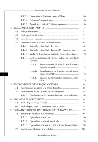 CONTABILIDADE AVANÇADA E TRIBUTÁRIA


                    1.3.5.3      Exploração do direito do poder público .........................                        46
                    1.3.5.4      Outras razões econômicas .............................................                  46
                    1.3.5.5      Ágio/deságio na fusão/cisão/incorporação......................                          46
     1.4 AVALIAÇÃO DE INVESTIMENTOS ............................................................                         49
           1.4.1    Adoção do critério ........................................................................         51
           1.4.2    Participações societárias................................................................            52
           1.4.3    Investimentos relevantes ...............................................................            61
           1.4.4    Determinação da avaliação de investimentos ................................                         62
                    1.4.4.1      Avaliação pelo método do custo ....................................                     62
                    1.4.4.2      Avaliação pelo método da equivalência patrimonial ......                                63
                    1.4.4.3      Mudança de critério de avaliação de investimentos .......                               70
                    1.4.4.4      ajuste de avaliação patrimonial em bens na controlada/
                                 coligada .........................................................................      73
                                 1.4.4.4.1        Tratamento contábil e fiscal - reavaliação co-
                                                  ligada/controlada .........................................            75
                                 1.4.4.4.2        Reavaliação de participações societárias ava-
10                                                liadas pelo MEP ...........................................            78
                                 1.4.4.4.3        Variação do percentual na participação socie-
                                                  tária .............................................................    78
     1.5 RENDIMENTOS DE PARTICIPAÇÃO SOCIETÁRIA.....................................                                    81
           1.5.1    Investimentos avaliados pelo preço de custo .................................                       82
           1.5.2    Investimentos avaliados pelo patrimônio líquido ...........................                         82
                    1.5.2.1      Distribuição de dividendos - balanços intermediários ....                               84
     1.6 ALIENAÇÃO DE INVESTIMENTOS ............................................................                        85
           1.6.1    Avaliado pelo preço de custo ........................................................               85
           1.6.2    Avaliado pelo valor do patrimônio líquido - MEP ..........................                          85
     1.7   TRATAMENTO CONTÁBIL DAS OPERAÇÕES INTERCOMPANHIAS ............                                                92
           1.7.1    Tratamento dos lucros não realizados ...........................................                    94
                    1.7.1.1      Operação com estoque ..................................................                 96
                    1.7.1.2      Operação com ativo imobilizado ...................................                      99
                    1.7.1.3      Operação com investimento (participação societária) ....                               103
           1.7.4    Lucros não realizados na investidora.............................................                   106

                                              Lourivaldo Lopes da Silva
 