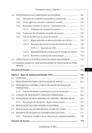 CONTABILIDADE AVANÇADA E TRIBUTÁRIA


1.8 INVESTIMENTOS EM COMPANHIAS NO EXTERIOR ................................                                       107
       1.8.1       Apuração do resultado da equivalência patrimonial ......................                        110
       1.8.2       Filiais, agências, sucursais - tratamento contábil ...........................                  115
       1.8.3       Resultados auferidos no exterior - tratamento fiscal .......................                    115
                   1.8.3.1       Tributação do resultado do exterior ................................              117
       1.8.4.      Tratamento dos dividendos recebidos do exterior ..........................                      120
       1.8.5       Cálculo do IRPJ com os lucros do exterior ....................................                  122
                   1.8.5.1       Regras aplicadas ao desenvolvimento do cálculo ...........                        124
                   1.8.5.2       Resultado do exterior na base de cálculo da CSLL .........                        126
                                 1.8.5.2.1       Apuração da CSLL .......................................          126
                   1.8.5.3       Impossibilidade de compensação do IR pago no exterior .                           129
                   1.8.5.4       Escritórios comerciais de representação .........................                 132
1.9 JUROS PAGOS A CONTROLADAS/COLIGADAS NO EXTERIOR ...............                                                132
1.10 CONTINUIDADE OU DESCONTINUIDADE DE EQUIVALÊNCIA PATRI-
     MONIAL ....................................................................................................   132

Exercícios de Fixação .........................................................................................    135   11

Tópico 2 - Ajuste de Avaliação Patrimonial (AAP) ..............................................                    145
2.1 CONCEITO ................................................................................................      145
2.2 PROCEDIMENTOS PARA A REAVALIAÇÃO DE ATIVOS ............................                                        151
2.3 TRATAMENTO CONTÁBIL E FISCAL DO AJUSTE DE AVALIAÇÃO
    PATRIMONIAL...........................................................................................         154
       2.3.1       Imposto de Renda e contribuição social na reavaliação ................                          155
2.4 O AJUSTE DE AVALIAÇÃO E O REFLEXO PATRIMONIAL .........................                                        163
2.5 REAVALIAÇÃO DE BENS IMÓVEIS E DE PATENTES - REGRAS FISCAIS .....                                               165
       2.5.1       Reavaliação de intangíveis - Regras internacionais ........................                     165
2.6 REAVALIAÇÃO DE PARTICIPAÇÕES SOCIETÁRIAS ...................................                                   168
2.7 REAVALIAÇÃO NA INCORPORAÇÃO, FUSÃO OU CISÃO ......................                                             169
2.8 REAVALIAÇÃO DE BENS NA CONTROLADA/COLIGADA ........................                                            175
       2.8.1       Tratamento contábil e fiscal - Reavaliação coligada/controlada .....                            178

Exercícios de Fixação .........................................................................................    179

                                              Lourivaldo Lopes da Silva
 