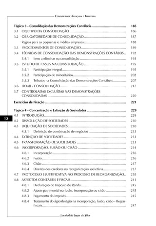CONTABILIDADE AVANÇADA E TRIBUTÁRIA


     Tópico 3 - Consolidação das Demonstrações Contábeis ......................................                                185
     3.1 OBJETIVO DA CONSOLIDAÇÃO ..............................................................                               186
     3.2 OBRIGATORIEDADE DE CONSOLIDAÇÃO ..............................................                                        187
            Regras para as pequenas e médias empresas ..............................................                           188
     3.3 PROCEDIMENTOS DE CONSOLIDAÇÃO .................................................                                       189
     3.4 TÉCNICAS DE CONSOLIDAÇÃO DAS DEMONSTRAÇÕES CONTÁBEIS ..                                                               192
            3.4.1       Itens a eliminar na consolidação ...................................................                   193
     3.5 ESTUDO DE CASOS NA CONSOLIDAÇÃO ..............................................                                        195
            3.5.1       Participação integral ......................................................................           195
            3.5.2       Participação de minoritários ..........................................................                202
            3.5.3       Tributos na Consolidação das Demonstrações Contábeis ..............                                    207
     3.6 DOAR - CONSOLIDAÇÃO ........................................................................                          217
     3.7 CONTROLADAS EXCLUÍDAS NAS DEMONSTRAÇÕES
         CONSOLIDADAS ......................................................................................                   220
     Exercícios de Fixação .........................................................................................           221

     Tópico 4 - Concentração e Extinção de Sociedades ...........................................                              229
     4.1 INTRODUÇÃO..........................................................................................                  229
12
     4.2 DISSOLUÇÃO DE SOCIEDADES ...............................................................                              230
     4.3 LIQUIDAÇÃO DE SOCIEDADES................................................................                              230
            4.3.1       Definição de combinação de negócios .........................................                          233
     4.4 EXTINÇÃO DE SOCIEDADES ....................................................................                           233
     4.5 TRANSFORMAÇÃO DE SOCIEDADES ......................................................                                    233
     4.6 INCORPORAÇÃO, FUSÃO OU CISÃO .....................................................                                    234
            4.6.1       Incorporação.................................................................................          236
            4.6.2       Fusão ............................................................................................     236
            4.6.3       Cisão ............................................................................................     237
            4.6.4       Direitos dos credores na reorganização societária .........................                            237
     4.7 PROTOCOLO E JUSTIFICATIVA NO PROCESSO DE REORGANIZAÇÃO ..                                                             238
     4.8 ASPECTOS CONTÁBEIS E FISCAIS .............................................................                            241
            4.8.1       Declaração do Imposto de Renda .................................................                       245
            4.8.2       Ajuste patrimonial na fusão, incorporação ou cisão ......................                              245
            4.8.3       Pagamento do imposto ..................................................................                245
            4.8.4       Tratamento do ágio/deságio na incorporação, fusão, cisão - Regras
                        fiscais ............................................................................................   247

                                                     Lourivaldo Lopes da Silva
 