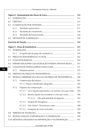 CONTABILIDADE AVANÇADA E TRIBUTÁRIA


     Tópico 8 - Demonstração dos Fluxos de Caixa ...................................................                   335
     8.1 INTRODUÇÃO..........................................................................................          335
     8.2 OBJETIVO ..................................................................................................   337
     8.3 CLASSIFICAÇÃO POR ATIVIDADE ............................................................                      337
            8.3.1       Atividades operacionais ................................................................       337
            8.3.2       Atividades de investimento ...........................................................         338
            8.3.3       Atividades de financiamento .........................................................          338
     8.4 MÉTODOS DE ELABORAÇÃO ..................................................................                      340

     Exercícios de Fixação .........................................................................................   351

     Tópico 9 - Preço de Transferência ......................................................................          357
     9.1 INTRODUÇÃO..........................................................................................          357
            9.1.1       O significado do preço de transferência ........................................               359
     9.2 PREÇO DE TRANSFERÊNCIA E A OCDE ....................................................                          362
     9.3 CONCEITOS BÁSICOS ..............................................................................              364
     9.4    PARAÍSO FISCAL/PAÍS CUJA LEGISLAÇÃO INTERNA OPONHA SIGILO .....                                            367
     9.5 CONCEITO DE PESSOA JURÍDICA VINCULADA .......................................                                 371
14
            9.5.1       Interposta pessoa ..........................................................................   374
     9.6 OBJETIVO DO PREÇO DE TRANSFERÊNCIA .............................................                              375
     9.7    REGRAS A OBSERVAR NO CÁLCULO DO PREÇO DE TRANSFERÊNCIA ...                                                 380
            9.7.1       Comprovação dos preços ..............................................................          381
                        9.7.1.1 Preços considerados adequados ........................................                 382
            9.7.2       Dispensa da comprovação ............................................................           383
                        9.7.2.1      Lucro líquido equivalente a no mínimo cinco por cento                             383
                        9.7.2.2      Receita líquida não excedente a cinco por cento ...........                       386
                                     9.7.2.2.1        Não aplicabilidade da dispensa ...................               387
                        9.7.2.3      Margem de divergência..................................................           387
                        9.7.2.4      Safe Harbor - Noventa por cento ...................................               388
                        9.7.2.5      Conquista de novos mercados........................................               389
     9.8 PERÍODO DE APURAÇÃO ........................................................................                  390
     9.9 REGRAS COMUNS À IMPORTAÇÃO E À EXPORTAÇÃO ..........................                                          390
     9.10 MÉTODOS UTILIZADOS NA IMPORTAÇÃO E NA EXPORTAÇÃO ...........                                                 391


                                                   Lourivaldo Lopes da Silva
 