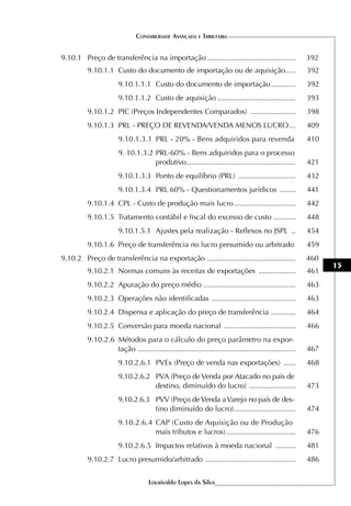 CONTABILIDADE AVANÇADA E TRIBUTÁRIA


9.10.1 Preço de transferência na importação ...........................................                 392
         9.10.1.1 Custo do documento de importação ou de aquisição .....                                392
                      9.10.1.1.1 Custo do documento de importação ............                          392
                      9.10.1.1.2 Custo de aquisição ......................................              393
         9.10.1.2 PIC (Preços Independentes Comparados) ......................                          398
         9.10.1.3 PRL - PREÇO DE REVENDA/VENDA MENOS LUCRO ...                                          409
                      9.10.1.3.1 PRL - 20% - Bens adquiridos para revenda                               410
                      9. 10.1.3.2 PRL-60% - Bens adquiridos para o processo
                                  produtivo .....................................................       421
                      9.10.1.3.3 Ponto de equilíbrio (PRL) ............................                 432
                      9.10.1.3.4 PRL 60% - Questionamentos jurídicos ........                           441
         9.10.1.4 CPL - Custo de produção mais lucro ..............................                     442
         9.10.1.5 Tratamento contábil e fiscal do excesso de custo ...........                          448
                      9.10.1.5.1 Ajustes pela realização - Reflexos no JSPL ..                          454
         9.10.1.6 Preço de transferência no lucro presumido ou arbitrado                                459
9.10.2 Preço de transferência na exportação ...........................................                 460
                                                                                                              15
         9.10.2.1 Normas comuns às receitas de exportações ..................                           461
         9.10.2.2 Apuração do preço médio .............................................                 463
         9.10.2.3 Operações não identificadas .........................................                 463
         9.10.2.4 Dispensa e aplicação do preço de transferência ............                           464
         9.10.2.5 Conversão para moeda nacional ...................................                     466
         9.10.2.6 Métodos para o cálculo do preço parâmetro na expor-
                  tação .............................................................................   467
                      9.10.2.6.1 PVEx (Preço de venda nas exportações) ......                           468
                      9.10.2.6.2 PVA (Preço de Venda por Atacado no país de
                                 destino, diminuído do lucro) .......................                   473
                      9.10.2.6.3 PVV (Preço de Venda a Varejo no país de des-
                                 tino diminuído do lucro) ..............................                474
                      9.10.2.6.4 CAP (Custo de Aquisição ou de Produção
                                 mais tributos e lucros) ..................................             476
                      9.10.2.6.5 Impactos relativos à moeda nacional ..........                         481
         9.10.2.7 Lucro presumido/arbitrado ............................................                486


                                   Lourivaldo Lopes da Silva
 