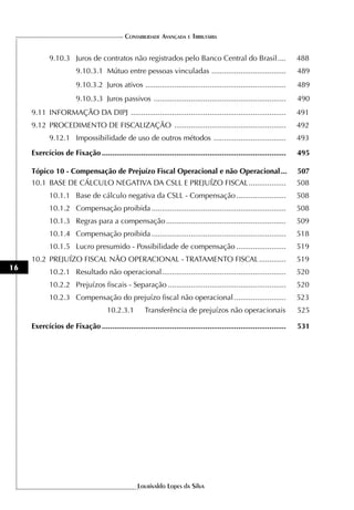 CONTABILIDADE AVANÇADA E TRIBUTÁRIA


            9.10.3 Juros de contratos não registrados pelo Banco Central do Brasil ....                                488
                        9.10.3.1 Mútuo entre pessoas vinculadas ....................................                   489
                        9.10.3.2 Juros ativos ....................................................................     489
                        9.10.3.3 Juros passivos ................................................................       490
     9.11 INFORMAÇÃO DA DIPJ ...........................................................................               491
     9.12 PROCEDIMENTO DE FISCALIZAÇÃO ......................................................                          492
            9.12.1 Impossibilidade de uso de outros métodos ...................................                        493

     Exercícios de Fixação .........................................................................................   495

     Tópico 10 - Compensação de Prejuízo Fiscal Operacional e não Operacional ...                                      507
     10.1 BASE DE CÁLCULO NEGATIVA DA CSLL E PREJUÍZO FISCAL ..................                                        508
            10.1.1 Base de cálculo negativa da CSLL - Compensação ........................                             508
            10.1.2 Compensação proibida .................................................................              508
            10.1.3 Regras para a compensação ..........................................................                509
            10.1.4 Compensação proibida .................................................................              518
            10.1.5 Lucro presumido - Possibilidade de compensação ........................                             519
     10.2 PREJUÍZO FISCAL NÃO OPERACIONAL - TRATAMENTO FISCAL .............                                            519
16
            10.2.1 Resultado não operacional ............................................................              520
            10.2.2 Prejuízos fiscais - Separação .........................................................             520
            10.2.3 Compensação do prejuízo fiscal não operacional .........................                            523
                                     10.2.3.1         Transferência de prejuízos não operacionais                      525

     Exercícios de Fixação .........................................................................................   531




                                                   Lourivaldo Lopes da Silva
 