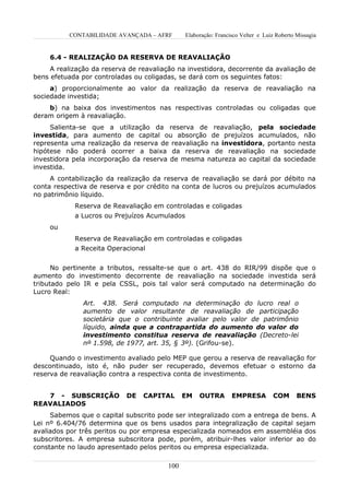 CONTABILIDADE AVANÇADA – AFRF        Elaboração: Francisco Velter e Luiz Roberto Missagia


     6.4 - REALIZAÇÃO DA RESERVA DE REAVALIAÇÃO
     A realização da reserva de reavaliação na investidora, decorrente da avaliação de
bens efetuada por controladas ou coligadas, se dará com os seguintes fatos:
     a) proporcionalmente ao valor da realização da reserva de reavaliação na
sociedade investida;
    b) na baixa dos investimentos nas respectivas controladas ou coligadas que
deram origem à reavaliação.
     Salienta-se que a utilização da reserva de reavaliação, pela sociedade
investida, para aumento de capital ou absorção de prejuízos acumulados, não
representa uma realização da reserva de reavaliação na investidora, portanto nesta
hipótese não poderá ocorrer a baixa da reserva de reavaliação na sociedade
investidora pela incorporação da reserva de mesma natureza ao capital da sociedade
investida.
     A contabilização da realização da reserva de reavaliação se dará por débito na
conta respectiva de reserva e por crédito na conta de lucros ou prejuízos acumulados
no patrimônio líquido.
            Reserva de Reavaliação em controladas e coligadas
            a Lucros ou Prejuízos Acumulados
     ou
            Reserva de Reavaliação em controladas e coligadas
            a Receita Operacional


      No pertinente a tributos, ressalte-se que o art. 438 do RIR/99 dispõe que o
aumento do investimento decorrente de reavaliação na sociedade investida será
tributado pelo IR e pela CSSL, pois tal valor será computado na determinação do
Lucro Real:
               Art. 438. Será computado na determinação do lucro real o
               aumento de valor resultante de reavaliação de participação
               societária que o contribuinte avaliar pelo valor de patrimônio
               líquido, ainda que a contrapartida do aumento do valor do
               investimento constitua reserva de reavaliação (Decreto-lei
               nº 1.598, de 1977, art. 35, § 3º). (Grifou-se).

     Quando o investimento avaliado pelo MEP que gerou a reserva de reavaliação for
descontinuado, isto é, não puder ser recuperado, devemos efetuar o estorno da
reserva de reavaliação contra a respectiva conta de investimento.


   7 - SUBSCRIÇÃO           DE   CAPITAL       EM   OUTRA        EMPRESA         COM       BENS
REAVALIADOS
     Sabemos que o capital subscrito pode ser integralizado com a entrega de bens. A
Lei nº 6.404/76 determina que os bens usados para integralização de capital sejam
avaliados por três peritos ou por empresa especializada nomeados em assembléia dos
subscritores. A empresa subscritora pode, porém, atribuir-lhes valor inferior ao do
constante no laudo apresentado pelos peritos ou empresa especializada.

                                         100
 