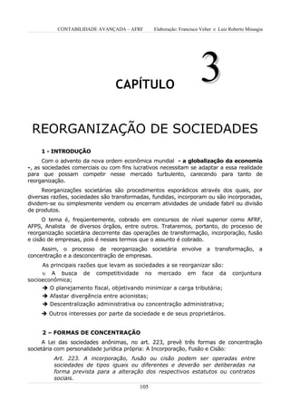 CONTABILIDADE AVANÇADA – AFRF          Elaboração: Francisco Velter e Luiz Roberto Missagia




                                 CAPÍTULO
                                                                        3
 REORGANIZAÇÃO DE SOCIEDADES
     1 - INTRODUÇÃO
      Com o advento da nova ordem econômica mundial - a globalização da economia
-, as sociedades comerciais ou com fins lucrativos necessitam se adaptar a essa realidade
para que possam competir nesse mercado turbulento, carecendo para tanto de
reorganização.
      Reorganizações societárias são procedimentos esporádicos através dos quais, por
diversas razões, sociedades são transformadas, fundidas, incorporam ou são incorporadas,
dividem-se ou simplesmente vendem ou encerram atividades de unidade fabril ou divisão
de produtos.
      O tema é, freqüentemente, cobrado em concursos de nível superior como AFRF,
AFPS, Analista de diversos órgãos, entre outros. Trataremos, portanto, do processo de
reorganização societária decorrente das operações de transformação, incorporação, fusão
e cisão de empresas, pois é nesses termos que o assunto é cobrado.
     Assim, o processo de reorganização societária envolve a transformação, a
concentração e a desconcentração de empresas.
     As principais razões que levam as sociedades a se reorganizar são:
     υ A busca       de   competitividade    no    mercado        em     face    da    conjuntura
socioeconômica;
      O planejamento fiscal, objetivando minimizar a carga tributária;
      Afastar divergência entre acionistas;
      Descentralização administrativa ou concentração administrativa;
      Outros interesses por parte da sociedade e de seus proprietários.


     2 – FORMAS DE CONCENTRAÇÃO
      A Lei das sociedades anônimas, no art. 223, prevê três formas de concentração
societária com personalidade jurídica própria: A Incorporação, Fusão e Cisão:
         Art. 223. A incorporação, fusão ou cisão podem ser operadas entre
         sociedades de tipos iguais ou diferentes e deverão ser deliberadas na
         forma prevista para a alteração dos respectivos estatutos ou contratos
         sociais.
                                            105
 