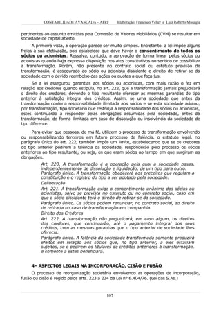 CONTABILIDADE AVANÇADA – AFRF          Elaboração: Francisco Velter e Luiz Roberto Missagia


pertinentes ao assunto emitidas pela Comissão de Valores Mobiliários (CVM) se resultar em
sociedade de capital aberto.
      A primeira vista, a operação parece ser muito simples. Entretanto, a lei impõe alguns
freios à sua efetivação, pois estabelece que deve haver o consentimento de todos os
sócios ou acionistas. Ressalva, contudo, a aprovação de forma linear pelos sócios ou
acionistas quando haja expressa disposição nos atos constitutivos no sentido de possibilitar
a transformação. Porém, não presente no contrato social ou estatuto previsão de
transformação, é assegurado ao sócio ou acionista dissidente o direito de retirar-se da
sociedade com o devido reembolso das ações ou quotas a que faça jus.
      Se a lei assegurou garantias aos sócios ou acionistas, com mais razão o fez em
relação aos credores quando estipula, no art. 222, que a transformação jamais prejudicará
o direito dos credores, devendo o tipo resultante oferecer as mesmas garantias do tipo
anterior à satisfação integral dos créditos. Assim, se uma sociedade que antes da
transformação conferia responsabilidade ilimitada aos sócios e se esta sociedade adotou,
por transformação, tipo societário que restrinja a responsabilidade dos sócios ou acionistas,
estes continuarão a responder pelas obrigações assumidas pela sociedade, antes da
transformação, de forma ilimitada em caso de dissolução ou insolvência da sociedade de
tipo diferente.

     Para evitar que pessoas, de má fé, utilizem o processo de transformação envolvendo
ou responsabilizando terceiros em futuro processo de falência, o estatuto legal, no
parágrafo único do art. 222, também impôs um limite, estabelecendo que se os credores
do tipo anterior pedirem a falência da sociedade, responderão pelo processo os sócios
anteriores ao tipo resultante, ou seja, os que eram sócios ao tempo em que surgiram as
obrigações.
          Art. 220. A transformação é a operação pela qual a sociedade passa,
          independentemente de dissolução e liquidação, de um tipo para outro.
          Parágrafo único. A transformação obedecerá aos preceitos que regulam a
          constituição e o registro do tipo a ser adotado pela sociedade.
          Deliberação
          Art. 221. A transformação exige o consentimento unânime dos sócios ou
          acionistas, salvo se prevista no estatuto ou no contrato social, caso em
          que o sócio dissidente terá o direito de retirar-se da sociedade.
          Parágrafo único. Os sócios podem renunciar, no contrato social, ao direito
          de retirada no caso de transformação em companhia.
          Direito dos Credores
          Art. 222. A transformação não prejudicará, em caso algum, os direitos
          dos credores, que continuarão, até o pagamento integral dos seus
          créditos, com as mesmas garantias que o tipo anterior de sociedade lhes
          oferecia.
          Parágrafo único. A falência da sociedade transformada somente produzirá
          efeitos em relação aos sócios que, no tipo anterior, a eles estariam
          sujeitos, se o pedirem os titulares de créditos anteriores à transformação,
          e somente a estes beneficiará.


     4– ASPECTOS LEGAIS NA INCORPORAÇÃO, CISÃO E FUSÃO
     O processo de reorganização societária envolvendo as operações de incorporação,
fusão ou cisão é regido pelos arts. 223 a 234 da Lei n° 6.404/76. (Lei das S.As.)



                                            107
 