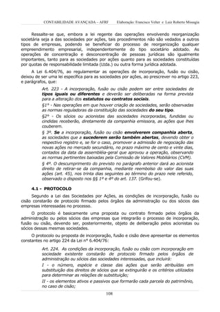 CONTABILIDADE AVANÇADA – AFRF         Elaboração: Francisco Velter e Luiz Roberto Missagia


      Ressalte-se que, embora a lei regente das operações envolvendo reorganização
societária seja a das sociedades por ações, tais procedimentos não são vedados a outros
tipos de empresas, podendo se beneficiar do processo de reorganização qualquer
empreendimento empresarial, independentemente do tipo societário adotado. As
operações de concentração e desconcentração de pessoas jurídicas são igualmente
importantes, tanto para as sociedades por ações quanto para as sociedades constituídas
por quotas de responsabilidade limitada (Ltda.) ou outra forma jurídica adotada.
     A Lei 6.404/76, ao regulamentar as operações de incorporação, fusão ou cisão,
deixou de ser uma lei específica para as sociedades por ações, ao prescrever no artigo 223,
e parágrafos, que:
          Art. 223 - A incorporação, fusão ou cisão podem ser entre sociedades de
          tipos iguais ou diferentes e deverão ser deliberadas na forma prevista
          para a alteração dos estatutos ou contratos sociais.
          §1° - Nas operações em que houver criação de sociedades, serão observadas
          as normas reguladoras da constituição das sociedades do seu tipo.
          §2° - Os sócios ou acionistas das sociedades incorporadas, fundidas ou
          cindidas receberão, diretamente da companhia emissora, as ações que lhes
          couberem.
          § 3º. Se a incorporação, fusão ou cisão envolverem companhia aberta,
          as sociedades que a sucederem serão também abertas, devendo obter o
          respectivo registro e, se for o caso, promover a admissão de negociação das
          novas ações no mercado secundário, no prazo máximo de cento e vinte dias,
          contados da data da assembléia-geral que aprovou a operação, observando
          as normas pertinentes baixadas pela Comissão de Valores Mobiliários (CVM).
          § 4º. O descumprimento do previsto no parágrafo anterior dará ao acionista
          direito de retirar-se da companhia, mediante reembolso do valor das suas
          ações (art. 45), nos trinta dias seguintes ao término do prazo nele referido,
          observado o disposto nos §§ 1º e 4º do art. 137. (Grifou-se).

     4.1 - PROTOCOLO
     Segundo a Lei das Sociedades por Ações, as condições de incorporação, fusão ou
cisão constarão de protocolo firmado pelos órgãos da administração ou dos sócios das
empresas interessadas no processo.
     O protocolo é basicamente uma proposta ou contrato firmado pelos órgãos da
administração ou pelos sócios das empresas que integrarão o processo de incorporação,
fusão ou cisão, devendo ser, posteriormente, objeto de deliberação pelos acionistas ou
sócios dessas mesmas sociedades.
     O protocolo ou proposta de incorporação, fusão e cisão deve apresentar os elementos
constantes no artigo 224 da Lei n° 6.404/76:

          Art. 224. As condições da incorporação, fusão ou cisão com incorporação em
          sociedade existente constarão de protocolo firmado pelos órgãos de
          administração ou sócios das sociedades interessadas, que incluirá:
          I - o número, espécie e classe das ações que serão atribuídas em
          substituição dos direitos de sócios que se extinguirão e os critérios utilizados
          para determinar as relações de substituição;
          II - os elementos ativos e passivos que formarão cada parcela do patrimônio,
          no caso de cisão;
                                           108
 