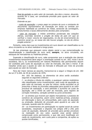 CONTABILIDADE AVANÇADA – AFRF      Elaboração: Francisco Velter e Luiz Roberto Missagia


          final do período ou pelo valor de mercado, dos dois o menor, devendo,
          quando for o caso, ser constituída provisão para ajuste ao valor de
          mercado.
          Entende-se por:
          - custo de aquisição: o preço pago na compra do ouro e constante do
          documento representativo da transação em bolsa ou emitido por
          empresa habilitada ao comércio do metal, acrescido da corretagem,
          emolumentos e taxas efetivamente devidos pelo comprador;
          - valor de mercado: a média aritmética ponderada das cotações
          diárias, ocorridas durante o pregão da bolsa do país em que se
          verificar o maior volume de negociações, no dia do encerramento do
          exercício social ou, se nesse dia não houver pregão, no dia do último
          pregão anterior.”
     Portanto, resta claro que os investimentos em ouro devem ser classificados ou no
ativo circulante ou no ativo realizável a longo prazo.
     Já nas empresas que possuem como objeto social a sua comercialização ou
industrialização a classificação do ouro será, sempre, no ativo circulante, em
estoques de mercadorias ou matérias-primas.
     Superada a classificação do ouro, cabe acrescentar que a avaliação dos demais
investimentos temporários deve seguir a orientação contida no art. 183, inciso I da lei
societária, isto é, os investimentos em Valores Mobiliários não permanentes devem
ser avaliados pelo custo de aquisição ou valor de mercado, dos dois o menor. É de
ressaltar ainda que o ajuste ao valor de mercado é efetuado por meio de provisão
para ajuste ao valor de mercado.
     Para dar maior clareza ao assunto, transcreve-se a seguir a íntegra do art. 183
da Lei nº 6.404, de 30 de outubro de 1976.
               Art. 183. No balanço, os elementos do ativo serão avaliados
               segundo os seguintes critérios:
               I - os direitos e títulos de crédito, e quaisquer valores mobiliários
               não classificados como investimentos, pelo custo de aquisição ou
               pelo valor do mercado, se este for menor; serão excluídos os já
               prescritos e feitas as provisões adequadas para ajustá-lo ao valor
               provável de realização, e será admitido o aumento do custo de
               aquisição, até o limite do valor do mercado, para registro de
               correção monetária, variação cambial ou juros acrescidos;
               II - os direitos que tiverem por objeto mercadorias e produtos do
               comércio da companhia, assim como matérias-primas, produtos
               em fabricação e bens em almoxarifado, pelo custo de aquisição
               ou produção, deduzido de provisão para ajustá-lo ao valor de
               mercado, quando este for inferior;
               III - os investimentos em participação no capital social de outras
               sociedades, ressalvado o disposto nos artigos 248 a 250, pelo
               custo de aquisição, deduzido de provisão para perdas prováveis
               na realização do seu valor, quando essa perda estiver
               comprovada como permanente, e que não será modificado em
               razão do recebimento, sem custo para a companhia, de ações ou
               quotas bonificadas;
                                         11
 