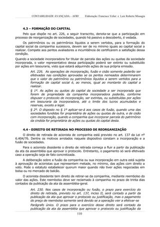 CONTABILIDADE AVANÇADA – AFRF         Elaboração: Francisco Velter e Luiz Roberto Missagia



     4.3 – FORMAÇÃO DO CAPITAL
     Pelo que dispõe no art. 226, a seguir transcrito, denota-se que a participação em
processo de reorganização de sociedades, quando há passivo a descoberto, é vedada.
      Os patrimônios ou os patrimônios líquidos a serem vertidos, para a formação do
capital social da companhia sucessora, devem ser de no mínimo iguais ao capital social a
realizar. Compete aos peritos avaliadores a incumbência de certificarem a satisfação dessa
condição.
Quando a sociedade incorporadora for titular de parcela das ações ou quotas da sociedade
incorporada, o valor representativo dessa participação poderá ser extinto ou substituído
por ações em tesouraria, visto que estará adquirindo ações de sua própria emissão.
          Art. 226. As operações de incorporação, fusão e cisão somente poderão ser
          efetivadas nas condições aprovadas se os peritos nomeados determinarem
          que o valor do patrimônio ou patrimônios líquidos a serem vertidos para a
          formação de capital social é, ao menos, igual ao montante do capital a
          realizar.
          § 1º. As ações ou quotas do capital da sociedade a ser incorporada que
          forem de propriedade da companhia incorporadora poderão, conforme
          dispuser o protocolo de incorporação, ser extintas, ou substituídas por ações
          em tesouraria da incorporadora, até o limite dos lucros acumulados e
          reservas, exceto a legal.
          § 2º. O disposto no § 1º aplicar-se-á aos casos de fusão, quando uma das
          sociedades fundidas for proprietária de ações ou quotas de outra, e de cisão
          com incorporação, quando a companhia que incorporar parcela do patrimônio
          da cindida for proprietária de ações ou quotas do capital desta.


     4.4 - DIREITO DE RETIRADA NO PROCESSO DE REORGANIZAÇÃO
     O direito de retirada de acionista de companhia está previsto no art. 137 da Lei nº
6.404/76. Dentre os motivos arrolados naquele dispositivo constam a incorporação e a
fusão de sociedades.
     Para o acionista dissidente o direito de retirada começa a fluir a partir da publicação
da ata da assembléia que aprovar o protocolo. Entretanto, o pagamento só será efetivado
caso a operação seja de fato concretizada.
     A deliberação sobre a fusão da companhia ou sua incorporação em outra está sujeita
à aprovação de acionistas que representem metade, no mínimo, das ações com direito a
voto. Pode o estatuto estabelecer quorum maior quando não tiver ações negociadas em
bolsa ou no mercado de balcão.
      O acionista dissidente tem direito de retirar-se da companhia, mediante reembolso do
valor das ações. Este reembolso deve ser reclamado à companhia no prazo de trinta dias
contados da publicação da ata da assembléia-geral.

          Art. 230. Nos casos de incorporação ou fusão, o prazo para exercício do
          direito de retirada, previsto no art. 137, inciso II, será contado a partir da
          publicação da ata que aprovar o protocolo ou justificação, mas o pagamento
          do preço de reembolso somente será devido se a operação vier a efetivar-se
          Parágrafo único. O prazo para o exercício desse direito será contado da
          publicação da ata da assembléia que aprovar o protocolo ou justificação da
                                           110
 