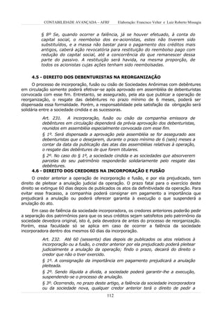 CONTABILIDADE AVANÇADA – AFRF         Elaboração: Francisco Velter e Luiz Roberto Missagia


          § 8º Se, quando ocorrer a falência, já se houver efetuado, à conta do
          capital social, o reembolso dos ex-acionistas, estes não tiverem sido
          substituídos, e a massa não bastar para o pagamento dos créditos mais
          antigos, caberá ação revocatória para restituição do reembolso pago com
          redução do capital social, até a concorrência do que remanescer dessa
          parte do passivo. A restituição será havida, na mesma proporção, de
          todos os acionistas cujas ações tenham sido reembolsadas.


     4.5 - DIREITO DOS DEBENTURISTAS NA REORGANIZAÇÃO
      O processo de incorporação, fusão ou cisão de Sociedades Anônimas com debêntures
em circulação somente poderá efetivar-se após aprovado em assembléia de debenturistas
convocada com esse fim. Entretanto, se assegurado, pela ata que publicar a operação de
reorganização, o resgate das debêntures no prazo mínimo de 6 meses, poderá ser
dispensada essa formalidade. Porém, a responsabilidade pela satisfação da obrigação será
solidária entre a sociedade cindida e as sucessoras.

          Art. 231. A incorporação, fusão ou cisão da companhia emissora de
          debêntures em circulação dependerá da prévia aprovação dos debenturistas,
          reunidos em assembléia especialmente convocada com esse fim.
          § 1º. Será dispensada a aprovação pela assembléia se for assegurado aos
          debenturistas que o desejarem, durante o prazo mínimo de 6 (seis) meses a
          contar da data da publicação das atas das assembléias relativas à operação,
          o resgate das debêntures de que forem titulares.
          § 2º. No caso do § 1º, a sociedade cindida e as sociedades que absorverem
          parcelas do seu patrimônio responderão solidariamente pelo resgate das
          debêntures.
     4.6 - DIREITO DOS CREDORES NA INCORPORAÇÃO E FUSÃO
      O credor anterior a operação de incorporação e fusão, e por ela prejudicado, tem
direito de pleitear a anulação judicial da operação. O prazo fatal para o exercício deste
direito se extingue 60 dias depois de publicados os atos da definitividade da operação. Para
evitar esse fracasso, a companhia poderá consignar em pagamento a importância que
prejudicará a anulação ou poderá oferecer garantia à execução o que suspenderá a
anulação do ato.
     Em caso de falência da sociedade incorporadora, os credores anteriores poderão pedir
a separação dos patrimônios para que os seus créditos sejam satisfeitos pelo patrimônio da
sociedade devedora original, isto é, pela devedora de antes do processo de reorganização.
Porém, essa faculdade só se aplica em caso de ocorrer a falência da sociedade
incorporadora dentro dos mesmos 60 dias da incorporação.

          Art. 232. Até 60 (sessenta) dias depois de publicados os atos relativos à
          incorporação ou a fusão, o credor anterior por ela prejudicado poderá pleitear
          judicialmente a anulação da operação; findo o prazo, decairá do direito o
          credor que não o tiver exercido.
          § 1º. A consignação da importância em pagamento prejudicará a anulação
          pleiteada.
          § 2º. Sendo ilíquida a dívida, a sociedade poderá garantir-lhe a execução,
          suspendendo-se o processo de anulação.
          § 3º. Ocorrendo, no prazo deste artigo, a falência da sociedade incorporadora
          ou da sociedade nova, qualquer credor anterior terá o direito de pedir a
                                           112
 
