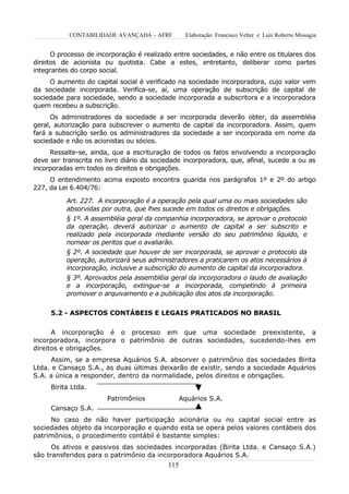 CONTABILIDADE AVANÇADA – AFRF          Elaboração: Francisco Velter e Luiz Roberto Missagia


      O processo de incorporação é realizado entre sociedades, e não entre os titulares dos
direitos de acionista ou quotista. Cabe a estes, entretanto, deliberar como partes
integrantes do corpo social.
     O aumento do capital social é verificado na sociedade incorporadora, cujo valor vem
da sociedade incorporada. Verifica-se, aí, uma operação de subscrição de capital de
sociedade para sociedade, sendo a sociedade incorporada a subscritora e a incorporadora
quem recebeu a subscrição.
      Os administradores da sociedade a ser incorporada deverão obter, da assembléia
geral, autorização para subscrever o aumento de capital da incorporadora. Assim, quem
fará a subscrição serão os administradores da sociedade a ser incorporada em nome da
sociedade e não os acionistas ou sócios.
     Ressalte-se, ainda, que a escrituração de todos os fatos envolvendo a incorporação
deve ser transcrita no livro diário da sociedade incorporadora, que, afinal, sucede a ou as
incorporadas em todos os direitos e obrigações.
     O entendimento acima exposto encontra guarida nos parágrafos 1º e 2º do artigo
227, da Lei 6.404/76:

          Art. 227. A incorporação é a operação pela qual uma ou mais sociedades são
          absorvidas por outra, que lhes sucede em todos os direitos e obrigações.
          § 1º. A assembléia geral da companhia incorporadora, se aprovar o protocolo
          da operação, deverá autorizar o aumento de capital a ser subscrito e
          realizado pela incorporada mediante versão do seu patrimônio líquido, e
          nomear os peritos que o avaliarão.
          § 2º. A sociedade que houver de ser incorporada, se aprovar o protocolo da
          operação, autorizará seus administradores a praticarem os atos necessários à
          incorporação, inclusive a subscrição do aumento de capital da incorporadora.
          § 3º. Aprovados pela assembléia geral da incorporadora o laudo de avaliação
          e a incorporação, extingue-se a incorporada, competindo à primeira
          promover o arquivamento e a publicação dos atos da incorporação.


     5.2 - ASPECTOS CONTÁBEIS E LEGAIS PRATICADOS NO BRASIL


      A incorporação é o processo em que uma sociedade preexistente, a
incorporadora, incorpora o patrimônio de outras sociedades, sucedendo-lhes em
direitos e obrigações.
      Assim, se a empresa Aquários S.A. absorver o patrimônio das sociedades Birita
Ltda. e Cansaço S.A., as duas últimas deixarão de existir, sendo a sociedade Aquários
S.A. a única a responder, dentro da normalidade, pelos direitos e obrigações.
     Birita Ltda.
                       Patrimônios               Aquários S.A.
     Cansaço S.A.
     No caso de não haver participação acionária ou no capital social entre as
sociedades objeto da incorporação e quando esta se opera pelos valores contábeis dos
patrimônios, o procedimento contábil é bastante simples:
      Os ativos e passivos das sociedades incorporadas (Birita Ltda. e Cansaço S.A.)
são transferidos para o patrimônio da incorporadora Aquários S.A.
                                           115
 