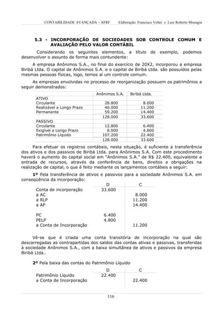 CONTABILIDADE AVANÇADA – AFRF         Elaboração: Francisco Velter e Luiz Roberto Missagia



      5.3 - INCORPORAÇÃO DE SOCIEDADES SOB CONTROLE COMUM E
            AVALIAÇÃO PELO VALOR CONTÁBIL
      Considerando os seguintes elementos, a               título   de    exemplo,       podemos
desenvolver o assunto de forma mais contundente:
      A empresa Anônimos S.A., no final do exercício de 20X2, incorporou a empresa
Biribá Ltda. O capital de Anônimos S.A. e o capital de Biribá Ltda. são possuídos pelas
mesmas pessoas físicas, logo, temos aí um controle comum.
     As empresas envolvidas no processo de reorganização possuem os patrimônios a
seguir demonstrados:
                                    Anônimos S.A.       Biribá Ltda.
       ATIVO
       Circulante                       28.800                 8.000
       Realizável a Longo Prazo         40.000                11.200
       Permanente                       59.200                14.400
                                       128.000                33.600
       PASSIVO
       Circulante                       12.800                 6.400
       Exigível a Longo Prazo            8.000                 4.800
       Patrimônio Líquido              107.200                22.400
                                       128.000                33.600
      Para efetuar os registros contábeis, nesta situação, é suficiente a transferência
dos ativos e dos passivos de Biribá Ltda. para Anônimos S.A. Com este procedimento
haverá o aumento do capital social em “Anônimos S.A.” de R$ 22.400, equivalente a
entrada de recursos, através da conferência de bens, direitos e obrigações na
realização de capital, o que é feito mediante os lançamentos contábeis a seguir:
     1º Pela transferência de ativos e passivos para a sociedade Anônimos S.A. em
conseqüência da incorporação:
                                        D              C
      Conta de incorporação          33.600
      a AC                                           8.000
      a RLP                                         11.200
      a AP                                          14.400

       PC                              6.400
       PELP                            4.800
       a Conta de Incorporação                           11.200


      Vê-se que é criada uma conta transitória de incorporação na qual são
descarregadas as contrapartidas dos saldos das contas ativas e passivas, transferidas
à sociedade Anônimos S.A., com a baixa simultânea de ativos e passivos da empresa
Biribá Ltda..

     2º Pela baixa das contas do Patrimônio Líquido
                                        D                    C
       Patrimônio Líquido             22.400
       a Conta de Incorporação                           22.400


                                         116
 