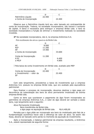 CONTABILIDADE AVANÇADA – AFRF            Elaboração: Francisco Velter e Luiz Roberto Missagia


                                           D                    C
      Patrimônio Líquido                 22.400
      a Conta de Incorporação                              22.400


     Observe que o Patrimônio Líquido terá seu valor baixado em contrapartida de
conta de incorporação. Todavia, na sociedade incorporadora, não haverá o aumento
de capital. A baixa é necessária para extinguir a empresa Biribá Ltda. e terá na
sociedade incorporadora a função de eliminar o investimento realizado na sociedade
investida.

     2º Na sociedade incorporadora, isto é, na empresa Anônimos S.A.
       Pelo recebimento dos ativos e passivos da Biribá Ltda.
                                           D                    C
      AC                                  8.000
      RLP                                11.200
      AP                                 14.400
      a Conta de incorporação                              33.600

      Conta de Incorporação              11.200
      A PC                                                   6.400
      a PELP                                                 4.800


      Pela baixa da conta Investimento em Biribá Ltda. avaliado pelo MEP
                                           D                    C
      Conta de Incorporação              22.400
      a Investimento – valor da                            22.400
      EP



     Com este lançamento, procedemos a baixa do investimento que a empresa
Anônimos S.A. possuía na empresa Biribá Ltda. que era avaliado pela equivalência
patrimonial.
     Para finalizar o processo de incorporação, devemos destinar o ágio pago em
decorrência da subavaliação dos bens do ativo permanente imobilizado da extinta
empresa Biribá Ltda.
     Como os bens que suscitaram o pagamento do ágio foram incorporados ao
patrimônio de empresa Anônimos S.A., o valor do ágio deverá ser somado a esses
bens, cujo lançamento será o seguinte:
     Ativo Permanente Imobilizado
            Bens transferidos de Biribá Ltda.
            a ágio pago na aquisição de Biribá Ltda.            R$ 6.400,00
     Perceba que o ágio pôde ser incorporado aos bens do imobilizado pelo fato de a
fundamentação econômica haver sido a diferença de valor de ativo. Se assim não
fosse, deveria ser baixado como perda no momento da aquisição do investimento.
      Após a incorporação, o balanço patrimonial da empresa resultante, a Anônimos
S.A., estará representado da seguinte forma:

                                             119
 