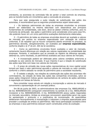 CONTABILIDADE AVANÇADA – AFRF        Elaboração: Francisco Velter e Luiz Roberto Missagia


entretanto, os acionistas da controlada hão de perder o total controle da empresa,
pois se transformarão em minoritários após a conclusão do processo.
     Para que seja assegurada a justa relação de substituição das ações dos
acionistas, é recomendável que os seguintes procedimentos sejam observados:
     1 – Os balanços patrimoniais de todas as empresas envolvidas no processo
devem ser elaborados na mesma data-base com observância aos princípios
fundamentais de contabilidade, vale dizer, deve-se adotar critérios uniformes, pois no
momento da atribuição das ações o patrimônio será considerado único para esse fim,
não podendo haver em um único patrimônio avaliações distintamente elaboradas;
      2 – O patrimônio de todas as empresas envolvidas deverá ser avaliado a valores
de mercado por peritos ou empresa especializada com utilização de critérios
uniformes. É de ressaltar que se houver companhia aberta envolvida no processo, os
patrimônios deverão, obrigatoriamente, ser avaliados por empresa especializada,
conforme dispõe o § 1º do art. 264 da lei societária;
     3 - Como os patrimônios envolvidos foram avaliados a valor de mercado,
certamente haverá diferenças em relação aos valores registrados na contabilidade das
empresas. Portanto, é necessário que se proceda ao registro da diferença apurada,
obtendo-se, como resultado, os patrimônios avaliados aos seus valores de mercado;
      4 – A incorporação poderá ser efetivada pelos valores contábeis anteriores a
avaliação ou aos valores de mercado. O que importa é que a relação de substituição
das ações seja feita com base nos valores de mercado;
     5 – O preço de emissão das novas ações representativas do novo capital social
tomará por base o valor patrimonial apurado a valores de mercado ou valor contábil,
conforme o critério adotado na versão do patrimônio para a sociedade resultante;
     6 - É vedada a adoção, nas relações de substituição das ações dos acionistas não
controladores, da cotação de bolsa das ações das companhias envolvidas, salvo se
essas ações integrarem índices gerais representativos de carteira de ações admitidos
à negociação em bolsas de futuros.
     Para consolidar nosso estudo em relação a incorporação a valores de mercado é
conveniente a apresentação de um exemplo prático.
      Em 06 de junho de 2003, os administradores das empresas Cia. ABASLARGAS e
da Cia. BONSNEGÓCIOS começaram entendimento no sentido de a Cia. ABASLARGAS
incorporar a Cia. BONSNEGÓCIOS. A Cia. BONSNEGÓCIOS possui ações negociadas
no mercado secundário. Ambas as empresas convocaram assembléia geral nas quais
foi apresentado o protocolo e a justificativa da incorporação. As assembléias
deliberaram favoravelmente à incorporação e indicaram a empresa especializada para
proceder a avaliação de ambos os patrimônios. Não havia participação societária entre
as empresas e seus patrimônios estavam assim constituídos antes da avaliação:




                                         121
 