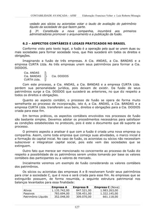 CONTABILIDADE AVANÇADA – AFRF         Elaboração: Francisco Velter e Luiz Roberto Missagia


          vedado aos sócios ou acionistas votar o laudo de avaliação do patrimônio
          líquido da sociedade de que fazem parte.
          § 3º. Constituída a nova companhia, incumbirá aos primeiros
          administradores promover o arquivamento e a publicação da fusão.


     6.2 – ASPECTOS CONTÁBEIS E LEGAIS PRATICADOS NO BRASIL
      Conforme visto pelo texto legal, a fusão é a operação pela qual se unem duas ou
mais sociedades para formar sociedade nova, que lhes sucederá em todos os direitos e
obrigações.
    Imaginando a fusão de três empresas. A Cia. ANDAS, a Cia. BANDAS e a
empresa CURTA Ltda. As três empresas unem seus patrimônios para formar a Cia.
DOIDOS.
      Cia. ANDAS
      Cia. BANDAS          Cia. DOIDOS
      CURTA Ltda.
     Com este processo, a Cia. ANDAS, a Cia. BANDAS e a empresa CURTA Ltda.
perdem sua personalidade jurídica, pois deixam de existir. Da fusão de seus
patrimônios surge a Cia. DOIDOS que sucederá as anteriores, no que diz respeito a
todos os direitos e obrigações.
      Quanto ao aspecto contábil, o processo de fusão se opera de forma muito
semelhante ao processo de incorporação, isto é, a Cia. ANDAS, a Cia. BANDAS e a
empresa CURTA Ltda. transferem seus bens, direitos e obrigações para a Cia. DOIDOS
criada para esse fim.
     Em termos práticos, os aspectos contábeis envolvidos nos processos de fusão
são bastante simples. Devemos adotar os procedimentos necessários para satisfazer
as condições estabelecidas no protocolo, pois é este o documento que dá suporte ao
processo.
     O primeiro aspecto a analisar é que com a fusão é criada uma nova empresa ou
companhia. Assim, como toda empresa que começa suas atividades, o marco inicial é
a formação do capital inicial. No caso de fusão, os acionistas ou sócios não necessitam
subscrever e integralizar capital social, pois este vem das sociedades que se
extinguem.
     Outro fato que merece ser mencionado no concernente ao processo de fusão diz
respeito a possibilidade de os patrimônios serem unidos tomando por base os valores
contábeis das participantes ou a valores de mercado.
     Inicialmente veremos um exemplo de fusão considerando os valores contábeis
dos patrimônios.
     Os sócios ou acionistas das empresas A e B resolveram fundir seus patrimônios
para criar a sociedade C, que é nova e será criada para esse fim. As empresas que se
extinguirão possuem, de forma resumida, a seguinte estrutura patrimonial nos
balanços levantados para essa finalidade:
                           Empresa A      Empresa B        Empresa C (Nova)
      Ativos               1.135.742,00     847.521,00        1.983.263,00
      Passivos               783.694,00     538.451,00        1.322.145,00
      Patrimônio Líquido     352.048,00     309.070,00          661.118,00



                                           127
 