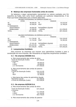 CONTABILIDADE AVANÇADA – AFRF           Elaboração: Francisco Velter e Luiz Roberto Missagia


     B - Balanço das empresas fusionadas antes do evento
      Os balanços a seguir apresentados representam os valores avaliados com fim
específico da fusão, bem como foram auditadas por auditores independentes. É de
frisar que foram elaborados com a mesma data-base.
               BALANÇO PATRIMONIAL DA EMPRESA GOIABA S.A.
                  ATIVO                                PASSIVO
AC                           98.000,00  PC                                            93.532,00
ARLP                         42.000,00  PELP                                          32.780,00
A. PERMANENTE
   INVESTIMENTO                 49.850,00     PATRIMÔNIO LÍQUIDO
   IMOBILIZADO                  97.500,00      CAPITAL                               161.038,00
TOTAL                          287.350,00     TOTAL                                  287.350,00


               BALANÇO PATRIMONIAL DA EMPRESA AÇÚCAR S.A.
                  ATIVO                                PASSIVO
AC                          111.734,00  PC                                           154.150,00
ARLP                         21.744,00  PELP                                          59.384,00
A. PERMANENTE
   INVESTIMENTO                 27.341,00     PATRIMÔNIO LÍQUIDO
   IMOBILIZADO                 276.437,00      CAPITAL                               223.722,00
TOTAL                          437.256,00     TOTAL                                  437.256,00
     C - Lançamentos Contábeis
     Para encerrar as empresas que tiveram seus patrimônios fundidos e para a
constituição da nova empresa, são necessários os seguintes lançamentos contábeis:
     C.1 - Na empresa GOIABA S.A.
     a. Pelo encerramento das contas do ativo
     Conta de Dissolução (fusão)            287.350,00
     a Diversos
       a AC                                  98.000,00
       a ARLP                                42.000,00
       a A. Permanente                      147.350,00

     b. Pelo encerramento das contas do passivo
     Diversos
     a Conta de dissolução (fusão)          126.312,00
       PC                                    93.532,00
       PELP                                  32.780,00

     c. Pela baixa das contas do patrimônio líquido
     Patrimônio Líquido                     161.038,00
     a Conta de dissolução (fusão)          161.038,00


     C.2 - Na empresa AÇÚCAR S.A.
     a. Pelo encerramento das contas do ativo
     Conta de Dissolução (fusão)            437.256,00
     a Diversos
       a AC                                 111.734,00
       a ARLP                                21.744,00
       a A. Permanente                      303.778,00

     b. Pelo encerramento das contas do passivo

                                            129
 