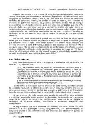 CONTABILIDADE AVANÇADA – AFRF        Elaboração: Francisco Velter e Luiz Roberto Missagia


     Aspecto interessante ocorre quando há extinção da sociedade cindida, pois neste
caso as sociedades que absorveram o patrimônio responderão de forma solidária pelas
obrigações da companhia cindida, isto é, se uma delas não honrar as obrigações
herdadas da companhia cindida, as demais o terão de fazê-lo, mas somente na
proporção do patrimônio recebido. Se, porém, a companhia cindida não se extinguir
as sucessoras são obrigadas solidárias para com ela pelas obrigações que esta tinha
antes da cisão, isto quer dizer que, se a companhia cindida não puder honrar os
compromissos assumidos antes da cisão e que, no processo de cisão, ficaram sob sua
responsabilidade, as sociedades resultantes ou as que receberam parcelas do
patrimônio terão que assumir estes compromissos na proporção dos patrimônios
recebidos.
      No entanto, essa solidariedade poderá ser excluída em caso de cisão parcial
desde que esta intenção conste no protocolo e seja aprovada pela assembléia geral
que deliberar sobre a cisão. Além deste aspecto não poderá haver oposição dos
credores anteriores a cisão. Entretanto, a oposição dos credores será individual, isto é,
se algum credor não se opor ao afastamento da solidariedade em relação aos seus
créditos, mediante notificação desta oposição à sociedade no prazo de 90 dias a
contar da efetivação da cisão, ele não poderá invocar a solidariedade, prevalecendo,
para ele, a estipulação ou a deliberação da assembléia.


7.3 - CISÃO PARCIAL
     A lei trata da cisão parcial, além dos aspectos já analisados, nos parágrafos 2º e
3º do art. 229, ao dispor que:
          § 2º. Na cisão com versão de parcela do patrimônio em sociedade nova, a
          operação será deliberada pela assembléia geral da companhia à vista de
          justificação que incluirá as informações de que tratam os nºs do art. 224; a
          assembléia, se a aprovar, nomeará os peritos que avaliarão a parcela do
          patrimônio a ser transferida, e funcionará como assembléia de constituição
          da nova companhia.
         § 3º. A cisão com versão de parcela de patrimônio em sociedade já existente
         obedecerá às disposições sobre incorporação (art. 227).
      Desta forma, a deliberação sobre o processo de cisão parcial, quando há criação
de sociedade nova, cabe à assembléia geral a quem compete, também, em caso de
aprovação da cisão, nomear os peritos que avaliarão o patrimônio a ser transferido.
Incumbe a assembléia geral promover a constituição estatutária da nova empresa.
     Já no processo de cisão parcial com versão do patrimônio para sociedade
preexistente, a operação segue o roteiro ou disposições estabelecidas ao processo de
incorporação, isto é, há neste caso, tecnicamente, incorporação de parcela do
patrimônio da sociedade cindida, funcionando a sociedade receptora como
incorporadora.
     O arquivamento dos atos inerentes ao processo de fusão parcial na junta
comercial e a sua publicação caberá, conjuntamente, aos administradores da
companhia cindida e aos administradores das empresas que absorverem parcela de
seu patrimônio.

     7.4 - CISÃO TOTAL


                                          132
 
