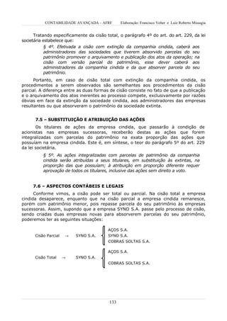 CONTABILIDADE AVANÇADA – AFRF        Elaboração: Francisco Velter e Luiz Roberto Missagia


      Tratando especificamente da cisão total, o parágrafo 4º do art. do art. 229, da lei
societária estabelece que:
            § 4º. Efetivada a cisão com extinção da companhia cindida, caberá aos
            administradores das sociedades que tiverem absorvido parcelas do seu
            patrimônio promover o arquivamento e publicação dos atos da operação; na
            cisão com versão parcial do patrimônio, esse dever caberá aos
            administradores da companhia cindida e da que absorver parcela do seu
            patrimônio.
      Portanto, em caso de cisão total com extinção da companhia cindida, os
procedimentos a serem observados são semelhantes aos procedimentos da cisão
parcial. A diferença entre as duas formas de cisão consiste no fato de que a publicação
e o arquivamento dos atos inerentes ao processo compete, exclusivamente por razões
óbvias em face da extinção da sociedade cindida, aos administradores das empresas
resultantes ou que absorveram o patrimônio da sociedade extinta.


      7.5 – SUBSTITUIÇÃO E ATRIBUIÇÃO DAS AÇÕES
       Os titulares de ações da empresa cindida, que passarão à condição de
acionistas nas empresas sucessoras, receberão destas as ações que forem
integralizadas com parcelas do patrimônio na exata proporção das ações que
possuíam na empresa cindida. Este é, em síntese, o teor do parágrafo 5º do art. 229
da lei societária.
          § 5º. As ações integralizadas com parcelas de patrimônio da companhia
          cindida serão atribuídas a seus titulares, em substituição às extintas, na
          proporção das que possuíam; à atribuição em proporção diferente requer
          aprovação de todos os titulares, inclusive das ações sem direito a voto.


     7.6 – ASPECTOS CONTÁBEIS E LEGAIS
      Conforme vimos, a cisão pode ser total ou parcial. Na cisão total a empresa
cindida desaparece, enquanto que na cisão parcial a empresa cindida remanesce,
porém com patrimônio menor, pois repasse parcela do seu patrimônio às empresas
sucessoras. Assim, supondo que a empresa SYNO S.A. passe pelo processo de cisão,
sendo criadas duas empresas novas para absorverem parcelas do seu patrimônio,
poderemos ter as seguintes situações:

                                         AÇOS S.A.
      Cisão Parcial   →   SYNO S.A.      SYNO S.A.
                                         COBRAS SOLTAS S.A.

                                         AÇOS S.A.
      Cisão Total     →   SYNO S.A.
                                         COBRAS SOLTAS S.A.




                                          133
 